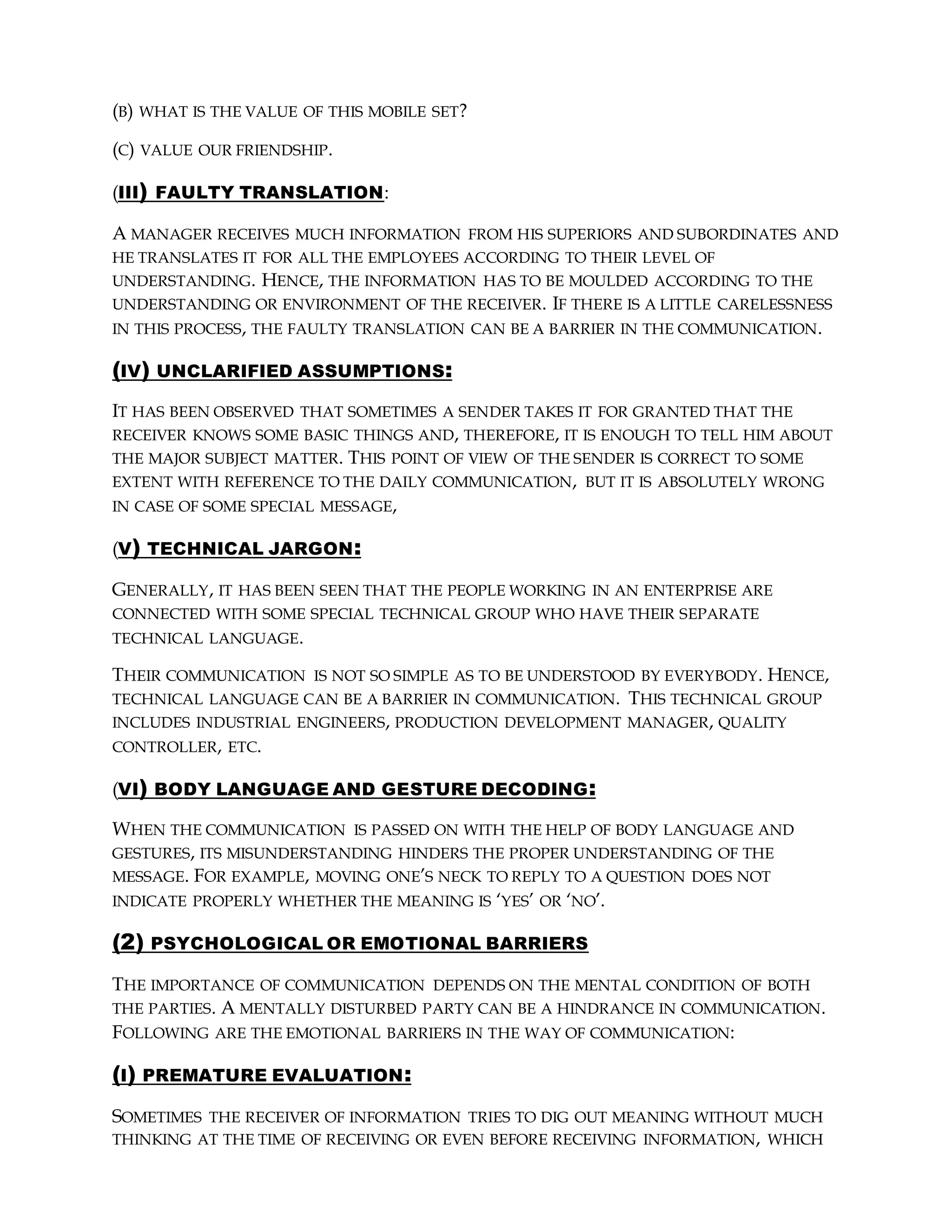 (B) WHAT IS THE VALUE OF THIS MOBILE SET?
(C) VALUE OUR FRIENDSHIP.
(III) FAULTY TRANSLATION:
A MANAGER RECEIVES MUCH INFORMATION FROM HIS SUPERIORS AND SUBORDINATES AND
HE TRANSLATES IT FOR ALL THE EMPLOYEES ACCORDING TO THEIR LEVEL OF
UNDERSTANDING. HENCE, THE INFORMATION HAS TO BE MOULDED ACCORDING TO THE
UNDERSTANDING OR ENVIRONMENT OF THE RECEIVER. IF THERE IS A LITTLE CARELESSNESS
IN THIS PROCESS, THE FAULTY TRANSLATION CAN BE A BARRIER IN THE COMMUNICATION.
(IV) UNCLARIFIED ASSUMPTIONS:
IT HAS BEEN OBSERVED THAT SOMETIMES A SENDER TAKES IT FOR GRANTED THAT THE
RECEIVER KNOWS SOME BASIC THINGS AND, THEREFORE, IT IS ENOUGH TO TELL HIM ABOUT
THE MAJOR SUBJECT MATTER. THIS POINT OF VIEW OF THE SENDER IS CORRECT TO SOME
EXTENT WITH REFERENCE TO THE DAILY COMMUNICATION, BUT IT IS ABSOLUTELY WRONG
IN CASE OF SOME SPECIAL MESSAGE,
(V) TECHNICAL JARGON:
GENERALLY, IT HAS BEEN SEEN THAT THE PEOPLE WORKING IN AN ENTERPRISE ARE
CONNECTED WITH SOME SPECIAL TECHNICAL GROUP WHO HAVE THEIR SEPARATE
TECHNICAL LANGUAGE.
THEIR COMMUNICATION IS NOT SO SIMPLE AS TO BE UNDERSTOOD BY EVERYBODY. HENCE,
TECHNICAL LANGUAGE CAN BE A BARRIER IN COMMUNICATION. THIS TECHNICAL GROUP
INCLUDES INDUSTRIAL ENGINEERS, PRODUCTION DEVELOPMENT MANAGER, QUALITY
CONTROLLER, ETC.
(VI) BODY LANGUAGE AND GESTURE DECODING:
WHEN THE COMMUNICATION IS PASSED ON WITH THE HELP OF BODY LANGUAGE AND
GESTURES, ITS MISUNDERSTANDING HINDERS THE PROPER UNDERSTANDING OF THE
MESSAGE. FOR EXAMPLE, MOVING ONE’S NECK TO REPLY TO A QUESTION DOES NOT
INDICATE PROPERLY WHETHER THE MEANING IS ‘YES’ OR ‘NO’.
(2) PSYCHOLOGICAL OR EMOTIONAL BARRIERS
THE IMPORTANCE OF COMMUNICATION DEPENDS ON THE MENTAL CONDITION OF BOTH
THE PARTIES. A MENTALLY DISTURBED PARTY CAN BE A HINDRANCE IN COMMUNICATION.
FOLLOWING ARE THE EMOTIONAL BARRIERS IN THE WAY OF COMMUNICATION:
(I) PREMATURE EVALUATION:
SOMETIMES THE RECEIVER OF INFORMATION TRIES TO DIG OUT MEANING WITHOUT MUCH
THINKING AT THE TIME OF RECEIVING OR EVEN BEFORE RECEIVING INFORMATION, WHICH
 