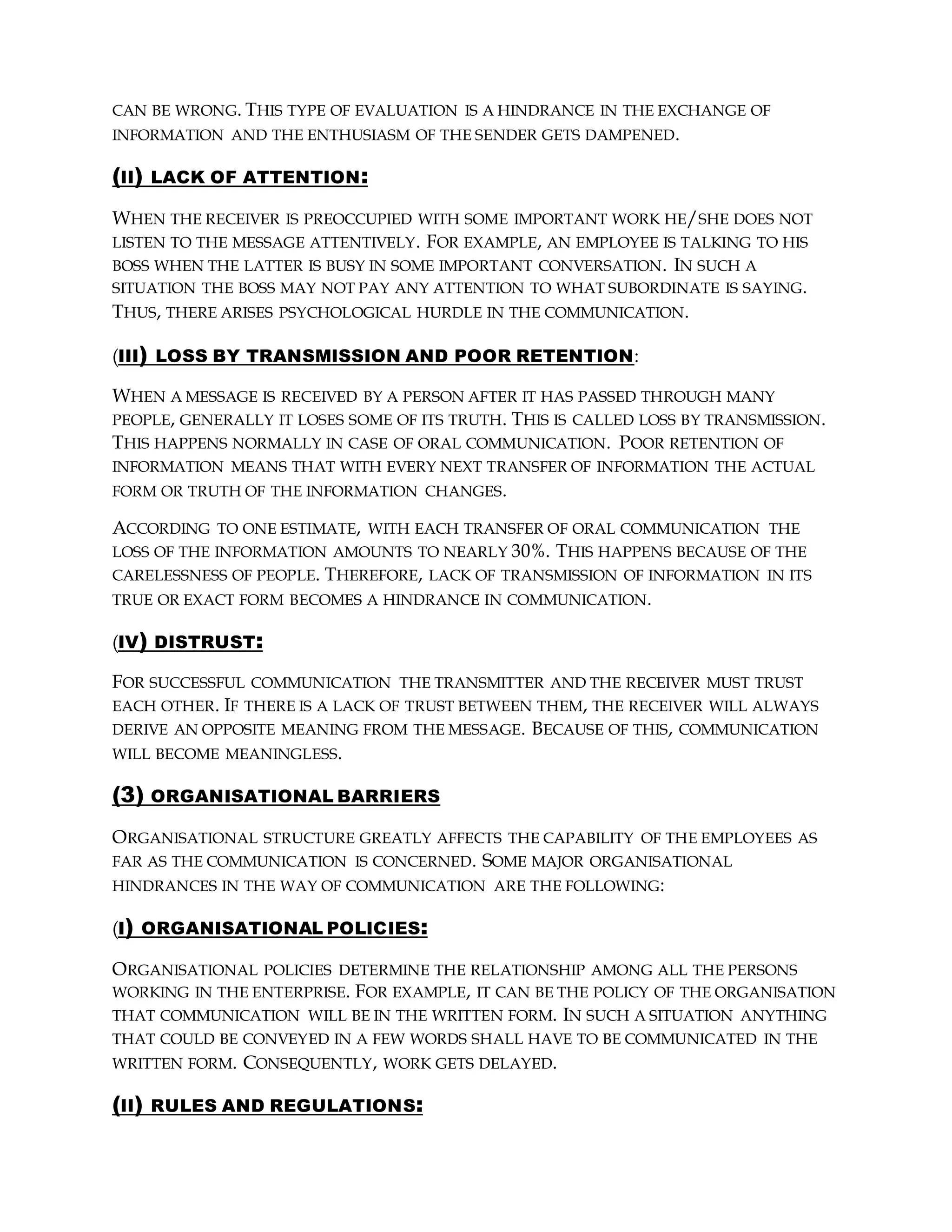 CAN BE WRONG. THIS TYPE OF EVALUATION IS A HINDRANCE IN THE EXCHANGE OF
INFORMATION AND THE ENTHUSIASM OF THE SENDER GETS DAMPENED.
(II) LACK OF ATTENTION:
WHEN THE RECEIVER IS PREOCCUPIED WITH SOME IMPORTANT WORK HE/SHE DOES NOT
LISTEN TO THE MESSAGE ATTENTIVELY. FOR EXAMPLE, AN EMPLOYEE IS TALKING TO HIS
BOSS WHEN THE LATTER IS BUSY IN SOME IMPORTANT CONVERSATION. IN SUCH A
SITUATION THE BOSS MAY NOT PAY ANY ATTENTION TO WHAT SUBORDINATE IS SAYING.
THUS, THERE ARISES PSYCHOLOGICAL HURDLE IN THE COMMUNICATION.
(III) LOSS BY TRANSMISSION AND POOR RETENTION:
WHEN A MESSAGE IS RECEIVED BY A PERSON AFTER IT HAS PASSED THROUGH MANY
PEOPLE, GENERALLY IT LOSES SOME OF ITS TRUTH. THIS IS CALLED LOSS BY TRANSMISSION.
THIS HAPPENS NORMALLY IN CASE OF ORAL COMMUNICATION. POOR RETENTION OF
INFORMATION MEANS THAT WITH EVERY NEXT TRANSFER OF INFORMATION THE ACTUAL
FORM OR TRUTH OF THE INFORMATION CHANGES.
ACCORDING TO ONE ESTIMATE, WITH EACH TRANSFER OF ORAL COMMUNICATION THE
LOSS OF THE INFORMATION AMOUNTS TO NEARLY 30%. THIS HAPPENS BECAUSE OF THE
CARELESSNESS OF PEOPLE. THEREFORE, LACK OF TRANSMISSION OF INFORMATION IN ITS
TRUE OR EXACT FORM BECOMES A HINDRANCE IN COMMUNICATION.
(IV) DISTRUST:
FOR SUCCESSFUL COMMUNICATION THE TRANSMITTER AND THE RECEIVER MUST TRUST
EACH OTHER. IF THERE IS A LACK OF TRUST BETWEEN THEM, THE RECEIVER WILL ALWAYS
DERIVE AN OPPOSITE MEANING FROM THE MESSAGE. BECAUSE OF THIS, COMMUNICATION
WILL BECOME MEANINGLESS.
(3) ORGANISATIONAL BARRIERS
ORGANISATIONAL STRUCTURE GREATLY AFFECTS THE CAPABILITY OF THE EMPLOYEES AS
FAR AS THE COMMUNICATION IS CONCERNED. SOME MAJOR ORGANISATIONAL
HINDRANCES IN THE WAY OF COMMUNICATION ARE THE FOLLOWING:
(I) ORGANISATIONAL POLICIES:
ORGANISATIONAL POLICIES DETERMINE THE RELATIONSHIP AMONG ALL THE PERSONS
WORKING IN THE ENTERPRISE. FOR EXAMPLE, IT CAN BE THE POLICY OF THE ORGANISATION
THAT COMMUNICATION WILL BE IN THE WRITTEN FORM. IN SUCH A SITUATION ANYTHING
THAT COULD BE CONVEYED IN A FEW WORDS SHALL HAVE TO BE COMMUNICATED IN THE
WRITTEN FORM. CONSEQUENTLY, WORK GETS DELAYED.
(II) RULES AND REGULATIONS:
 