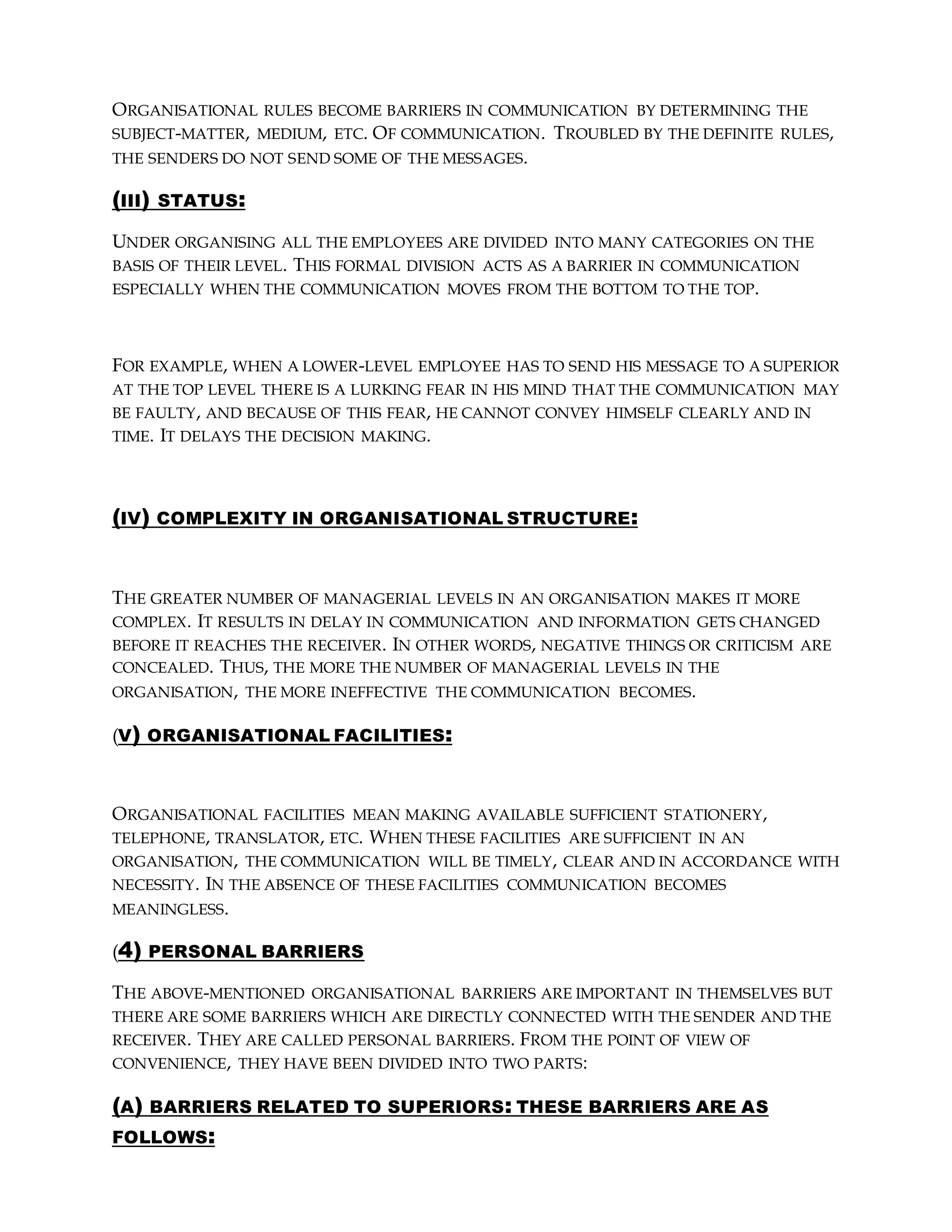 ORGANISATIONAL RULES BECOME BARRIERS IN COMMUNICATION BY DETERMINING THE
SUBJECT-MATTER, MEDIUM, ETC. OF COMMUNICATION. TROUBLED BY THE DEFINITE RULES,
THE SENDERS DO NOT SEND SOME OF THE MESSAGES.
(III) STATUS:
UNDER ORGANISING ALL THE EMPLOYEES ARE DIVIDED INTO MANY CATEGORIES ON THE
BASIS OF THEIR LEVEL. THIS FORMAL DIVISION ACTS AS A BARRIER IN COMMUNICATION
ESPECIALLY WHEN THE COMMUNICATION MOVES FROM THE BOTTOM TO THE TOP.
FOR EXAMPLE, WHEN A LOWER-LEVEL EMPLOYEE HAS TO SEND HIS MESSAGE TO A SUPERIOR
AT THE TOP LEVEL THERE IS A LURKING FEAR IN HIS MIND THAT THE COMMUNICATION MAY
BE FAULTY, AND BECAUSE OF THIS FEAR, HE CANNOT CONVEY HIMSELF CLEARLY AND IN
TIME. IT DELAYS THE DECISION MAKING.
(IV) COMPLEXITY IN ORGANISATIONAL STRUCTURE:
THE GREATER NUMBER OF MANAGERIAL LEVELS IN AN ORGANISATION MAKES IT MORE
COMPLEX. IT RESULTS IN DELAY IN COMMUNICATION AND INFORMATION GETS CHANGED
BEFORE IT REACHES THE RECEIVER. IN OTHER WORDS, NEGATIVE THINGS OR CRITICISM ARE
CONCEALED. THUS, THE MORE THE NUMBER OF MANAGERIAL LEVELS IN THE
ORGANISATION, THE MORE INEFFECTIVE THE COMMUNICATION BECOMES.
(V) ORGANISATIONAL FACILITIES:
ORGANISATIONAL FACILITIES MEAN MAKING AVAILABLE SUFFICIENT STATIONERY,
TELEPHONE, TRANSLATOR, ETC. WHEN THESE FACILITIES ARE SUFFICIENT IN AN
ORGANISATION, THE COMMUNICATION WILL BE TIMELY, CLEAR AND IN ACCORDANCE WITH
NECESSITY. IN THE ABSENCE OF THESE FACILITIES COMMUNICATION BECOMES
MEANINGLESS.
(4) PERSONAL BARRIERS
THE ABOVE-MENTIONED ORGANISATIONAL BARRIERS ARE IMPORTANT IN THEMSELVES BUT
THERE ARE SOME BARRIERS WHICH ARE DIRECTLY CONNECTED WITH THE SENDER AND THE
RECEIVER. THEY ARE CALLED PERSONAL BARRIERS. FROM THE POINT OF VIEW OF
CONVENIENCE, THEY HAVE BEEN DIVIDED INTO TWO PARTS:
(A) BARRIERS RELATED TO SUPERIORS: THESE BARRIERS ARE AS
FOLLOWS:
 