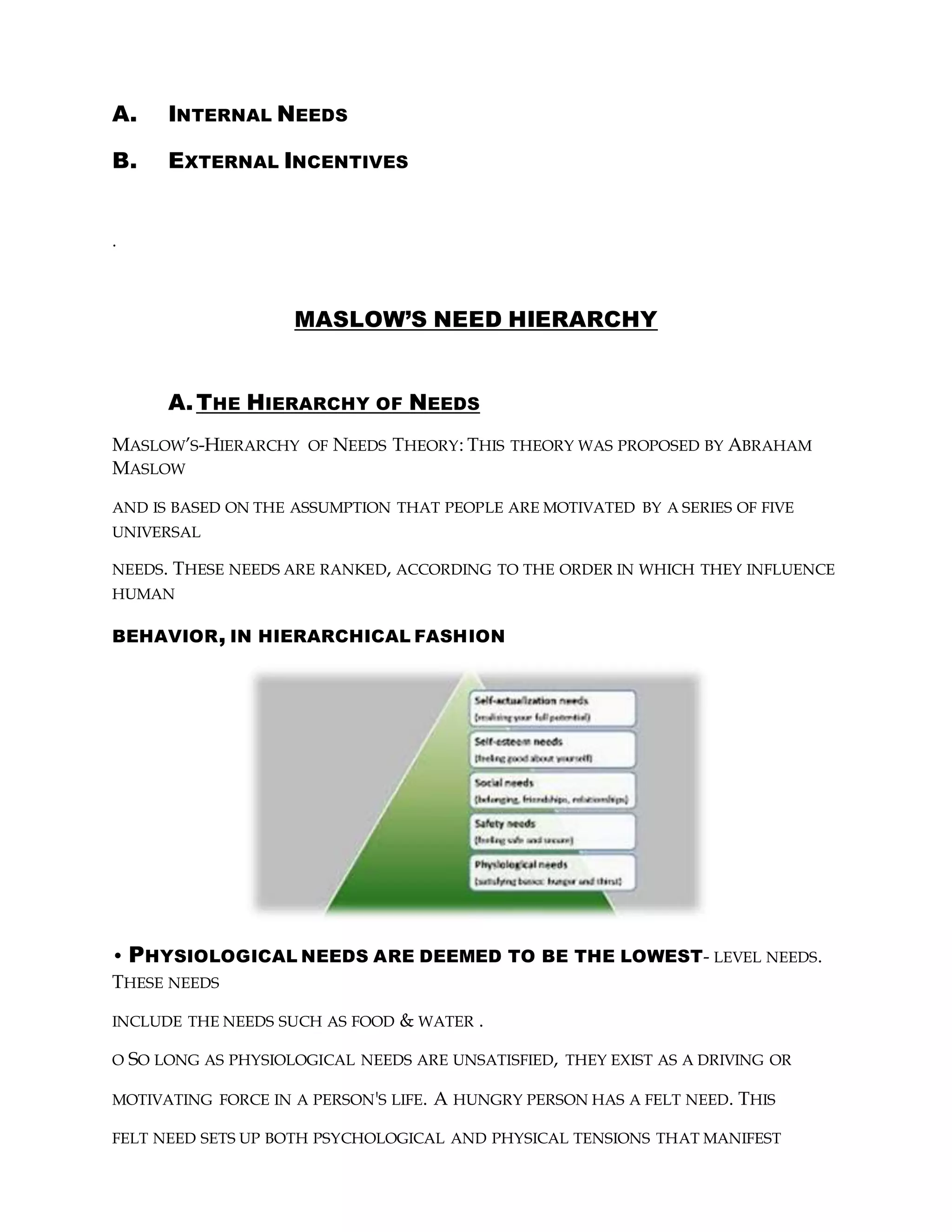 A. INTERNAL NEEDS
B. EXTERNAL INCENTIVES
.
MASLOW’S NEED HIERARCHY
A.THE HIERARCHY OF NEEDS
MASLOW’S-HIERARCHY OF NEEDS THEORY: THIS THEORY WAS PROPOSED BY ABRAHAM
MASLOW
AND IS BASED ON THE ASSUMPTION THAT PEOPLE ARE MOTIVATED BY A SERIES OF FIVE
UNIVERSAL
NEEDS. THESE NEEDS ARE RANKED, ACCORDING TO THE ORDER IN WHICH THEY INFLUENCE
HUMAN
BEHAVIOR, IN HIERARCHICAL FASHION
• PHYSIOLOGICAL NEEDS ARE DEEMED TO BE THE LOWEST- LEVEL NEEDS.
THESE NEEDS
INCLUDE THE NEEDS SUCH AS FOOD & WATER .
O SO LONG AS PHYSIOLOGICAL NEEDS ARE UNSATISFIED, THEY EXIST AS A DRIVING OR
MOTIVATING FORCE IN A PERSON'S LIFE. A HUNGRY PERSON HAS A FELT NEED. THIS
FELT NEED SETS UP BOTH PSYCHOLOGICAL AND PHYSICAL TENSIONS THAT MANIFEST
 