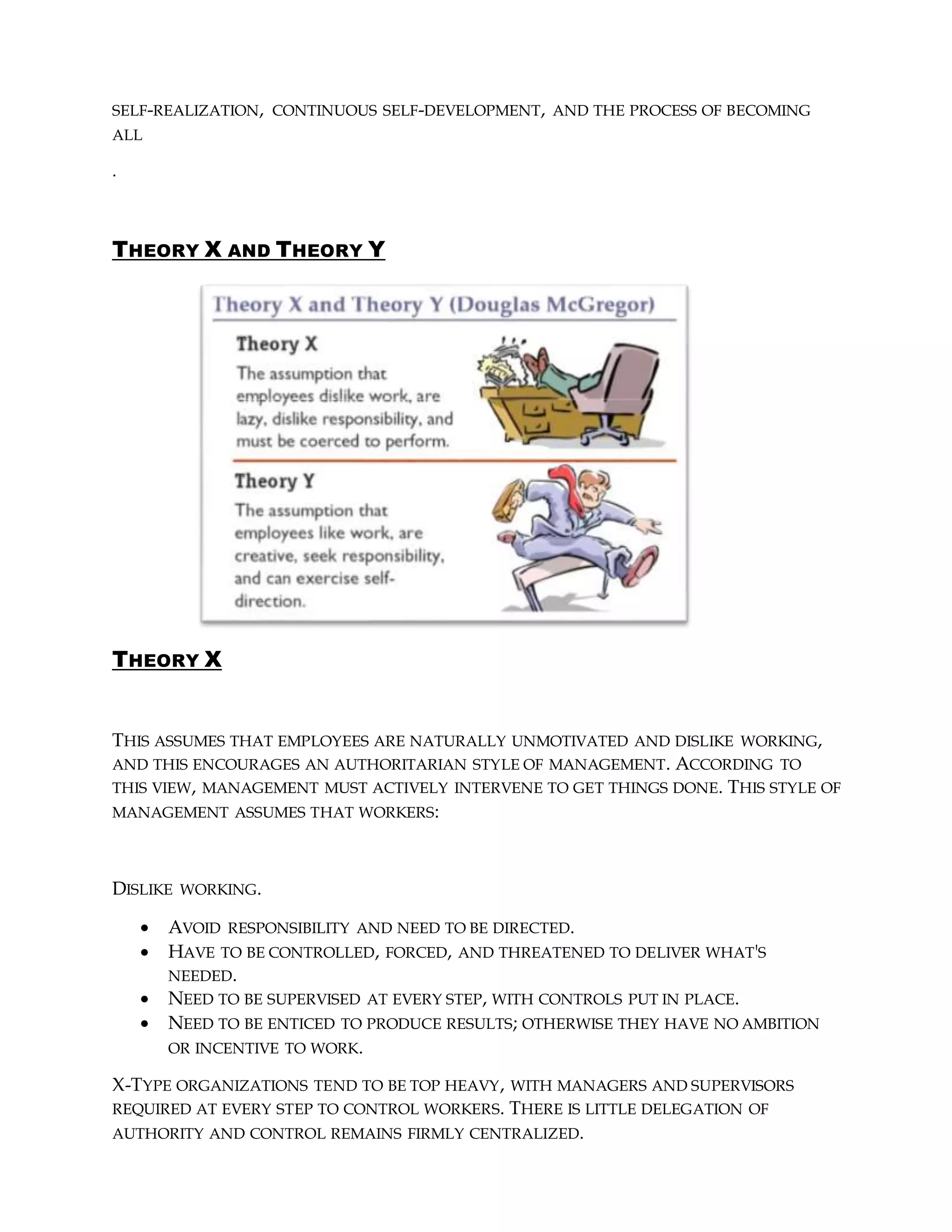 SELF-REALIZATION, CONTINUOUS SELF-DEVELOPMENT, AND THE PROCESS OF BECOMING
ALL
.
THEORY X AND THEORY Y
THEORY X
THIS ASSUMES THAT EMPLOYEES ARE NATURALLY UNMOTIVATED AND DISLIKE WORKING,
AND THIS ENCOURAGES AN AUTHORITARIAN STYLE OF MANAGEMENT. ACCORDING TO
THIS VIEW, MANAGEMENT MUST ACTIVELY INTERVENE TO GET THINGS DONE. THIS STYLE OF
MANAGEMENT ASSUMES THAT WORKERS:
DISLIKE WORKING.
 AVOID RESPONSIBILITY AND NEED TO BE DIRECTED.
 HAVE TO BE CONTROLLED, FORCED, AND THREATENED TO DELIVER WHAT'S
NEEDED.
 NEED TO BE SUPERVISED AT EVERY STEP, WITH CONTROLS PUT IN PLACE.
 NEED TO BE ENTICED TO PRODUCE RESULTS; OTHERWISE THEY HAVE NO AMBITION
OR INCENTIVE TO WORK.
X-TYPE ORGANIZATIONS TEND TO BE TOP HEAVY, WITH MANAGERS AND SUPERVISORS
REQUIRED AT EVERY STEP TO CONTROL WORKERS. THERE IS LITTLE DELEGATION OF
AUTHORITY AND CONTROL REMAINS FIRMLY CENTRALIZED.
 