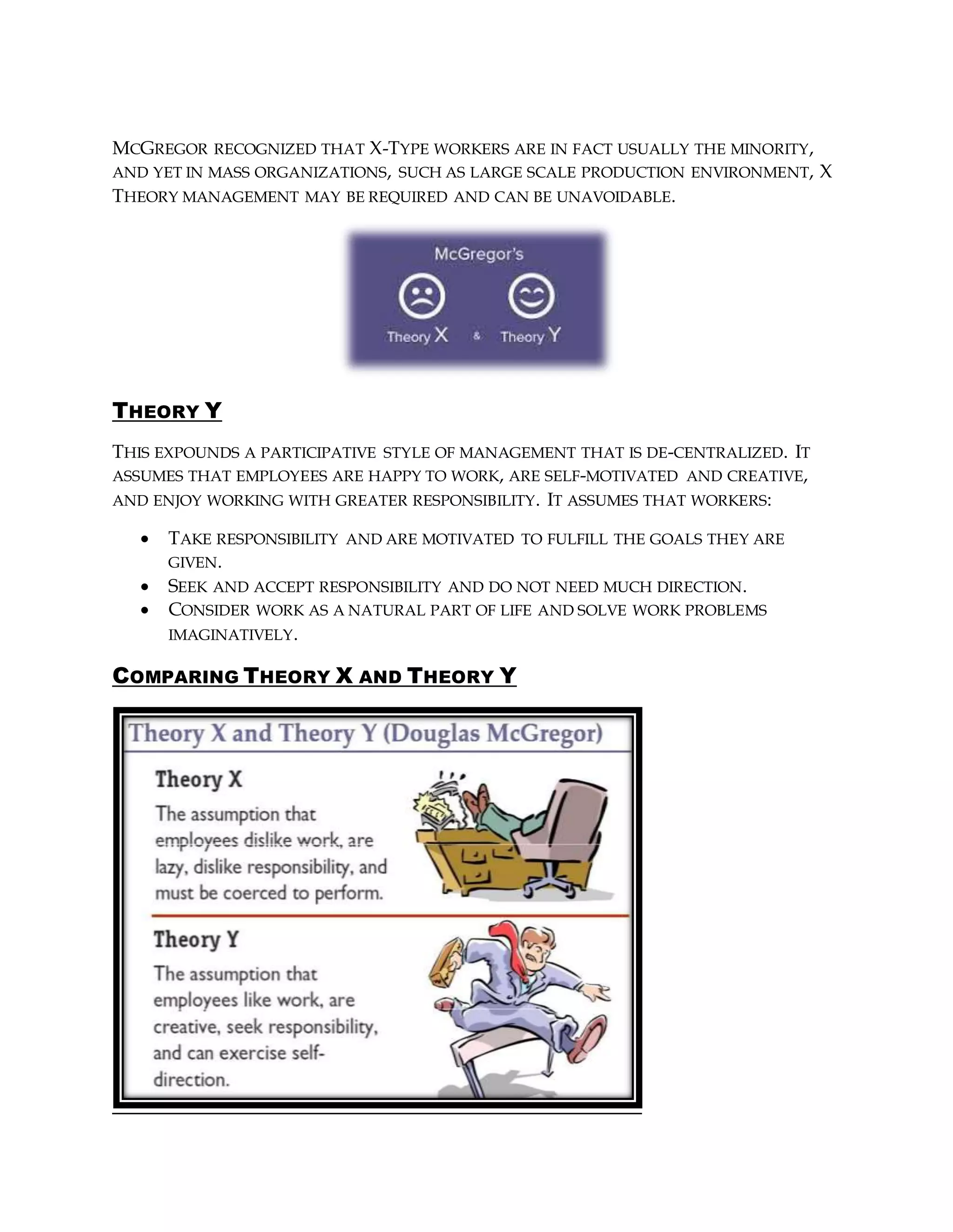 MCGREGOR RECOGNIZED THAT X-TYPE WORKERS ARE IN FACT USUALLY THE MINORITY,
AND YET IN MASS ORGANIZATIONS, SUCH AS LARGE SCALE PRODUCTION ENVIRONMENT, X
THEORY MANAGEMENT MAY BE REQUIRED AND CAN BE UNAVOIDABLE.
THEORY Y
THIS EXPOUNDS A PARTICIPATIVE STYLE OF MANAGEMENT THAT IS DE-CENTRALIZED. IT
ASSUMES THAT EMPLOYEES ARE HAPPY TO WORK, ARE SELF-MOTIVATED AND CREATIVE,
AND ENJOY WORKING WITH GREATER RESPONSIBILITY. IT ASSUMES THAT WORKERS:
 TAKE RESPONSIBILITY AND ARE MOTIVATED TO FULFILL THE GOALS THEY ARE
GIVEN.
 SEEK AND ACCEPT RESPONSIBILITY AND DO NOT NEED MUCH DIRECTION.
 CONSIDER WORK AS A NATURAL PART OF LIFE AND SOLVE WORK PROBLEMS
IMAGINATIVELY.
COMPARING THEORY X AND THEORY Y
 