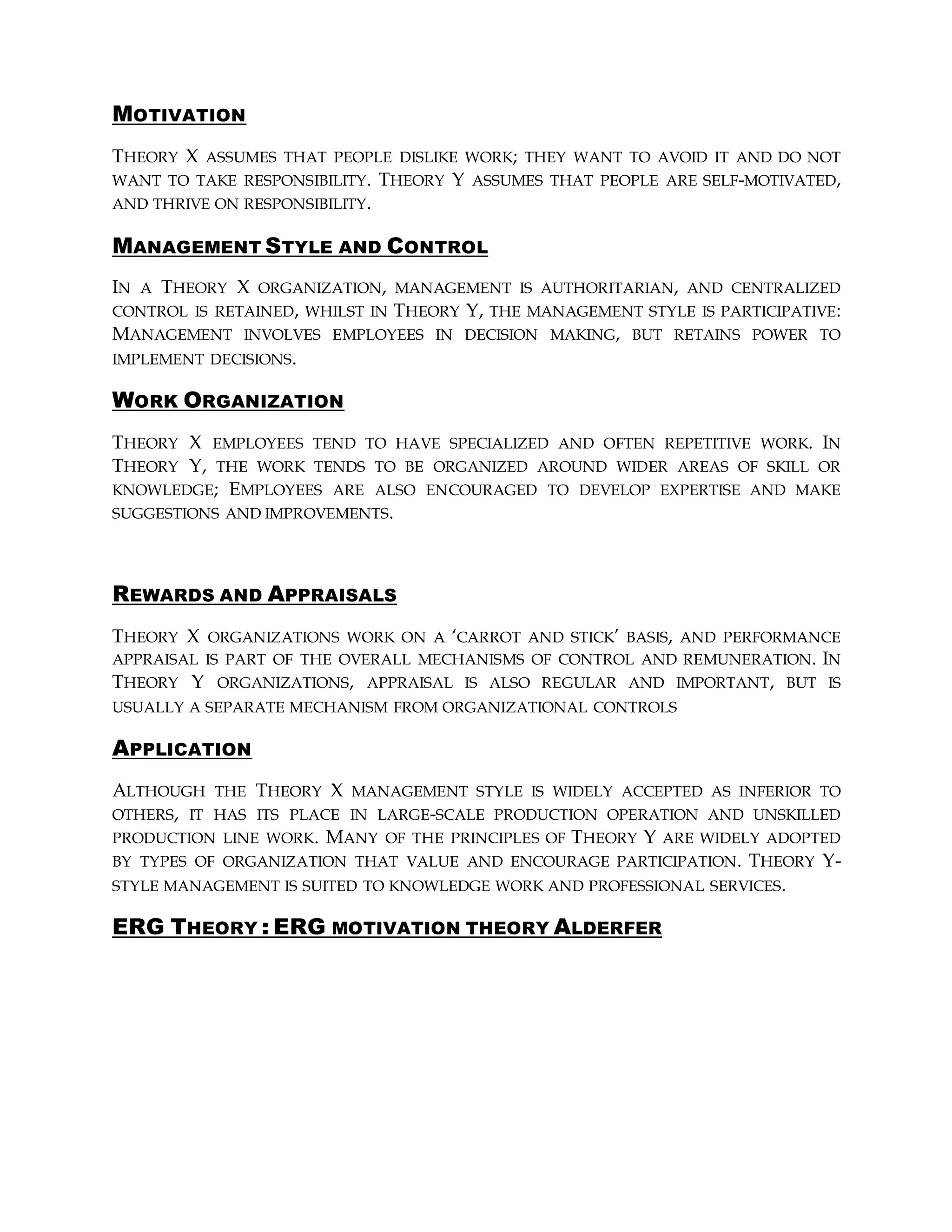 MOTIVATION
THEORY X ASSUMES THAT PEOPLE DISLIKE WORK; THEY WANT TO AVOID IT AND DO NOT
WANT TO TAKE RESPONSIBILITY. THEORY Y ASSUMES THAT PEOPLE ARE SELF-MOTIVATED,
AND THRIVE ON RESPONSIBILITY.
MANAGEMENT STYLE AND CONTROL
IN A THEORY X ORGANIZATION, MANAGEMENT IS AUTHORITARIAN, AND CENTRALIZED
CONTROL IS RETAINED, WHILST IN THEORY Y, THE MANAGEMENT STYLE IS PARTICIPATIVE:
MANAGEMENT INVOLVES EMPLOYEES IN DECISION MAKING, BUT RETAINS POWER TO
IMPLEMENT DECISIONS.
WORK ORGANIZATION
THEORY X EMPLOYEES TEND TO HAVE SPECIALIZED AND OFTEN REPETITIVE WORK. IN
THEORY Y, THE WORK TENDS TO BE ORGANIZED AROUND WIDER AREAS OF SKILL OR
KNOWLEDGE; EMPLOYEES ARE ALSO ENCOURAGED TO DEVELOP EXPERTISE AND MAKE
SUGGESTIONS AND IMPROVEMENTS.
REWARDS AND APPRAISALS
THEORY X ORGANIZATIONS WORK ON A ‘CARROT AND STICK’ BASIS, AND PERFORMANCE
APPRAISAL IS PART OF THE OVERALL MECHANISMS OF CONTROL AND REMUNERATION. IN
THEORY Y ORGANIZATIONS, APPRAISAL IS ALSO REGULAR AND IMPORTANT, BUT IS
USUALLY A SEPARATE MECHANISM FROM ORGANIZATIONAL CONTROLS
APPLICATION
ALTHOUGH THE THEORY X MANAGEMENT STYLE IS WIDELY ACCEPTED AS INFERIOR TO
OTHERS, IT HAS ITS PLACE IN LARGE-SCALE PRODUCTION OPERATION AND UNSKILLED
PRODUCTION LINE WORK. MANY OF THE PRINCIPLES OF THEORY Y ARE WIDELY ADOPTED
BY TYPES OF ORGANIZATION THAT VALUE AND ENCOURAGE PARTICIPATION. THEORY Y-
STYLE MANAGEMENT IS SUITED TO KNOWLEDGE WORK AND PROFESSIONAL SERVICES.
ERG THEORY : ERG MOTIVATION THEORY ALDERFER
 