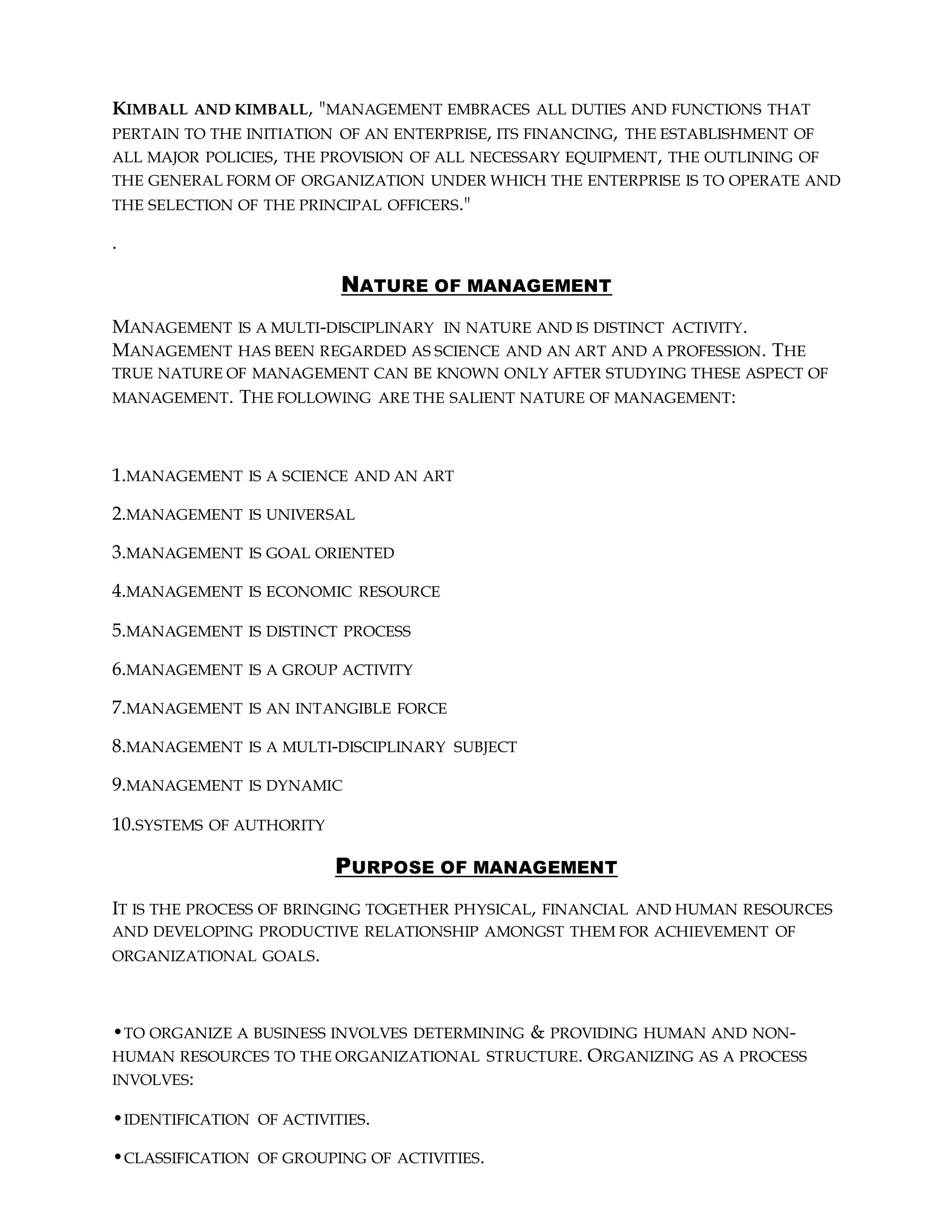 KIMBALL AND KIMBALL, "MANAGEMENT EMBRACES ALL DUTIES AND FUNCTIONS THAT
PERTAIN TO THE INITIATION OF AN ENTERPRISE, ITS FINANCING, THE ESTABLISHMENT OF
ALL MAJOR POLICIES, THE PROVISION OF ALL NECESSARY EQUIPMENT, THE OUTLINING OF
THE GENERAL FORM OF ORGANIZATION UNDER WHICH THE ENTERPRISE IS TO OPERATE AND
THE SELECTION OF THE PRINCIPAL OFFICERS."
.
NATURE OF MANAGEMENT
MANAGEMENT IS A MULTI-DISCIPLINARY IN NATURE AND IS DISTINCT ACTIVITY.
MANAGEMENT HAS BEEN REGARDED AS SCIENCE AND AN ART AND A PROFESSION. THE
TRUE NATURE OF MANAGEMENT CAN BE KNOWN ONLY AFTER STUDYING THESE ASPECT OF
MANAGEMENT. THE FOLLOWING ARE THE SALIENT NATURE OF MANAGEMENT:
1.MANAGEMENT IS A SCIENCE AND AN ART
2.MANAGEMENT IS UNIVERSAL
3.MANAGEMENT IS GOAL ORIENTED
4.MANAGEMENT IS ECONOMIC RESOURCE
5.MANAGEMENT IS DISTINCT PROCESS
6.MANAGEMENT IS A GROUP ACTIVITY
7.MANAGEMENT IS AN INTANGIBLE FORCE
8.MANAGEMENT IS A MULTI-DISCIPLINARY SUBJECT
9.MANAGEMENT IS DYNAMIC
10.SYSTEMS OF AUTHORITY
PURPOSE OF MANAGEMENT
IT IS THE PROCESS OF BRINGING TOGETHER PHYSICAL, FINANCIAL AND HUMAN RESOURCES
AND DEVELOPING PRODUCTIVE RELATIONSHIP AMONGST THEM FOR ACHIEVEMENT OF
ORGANIZATIONAL GOALS.
•TO ORGANIZE A BUSINESS INVOLVES DETERMINING & PROVIDING HUMAN AND NON-
HUMAN RESOURCES TO THE ORGANIZATIONAL STRUCTURE. ORGANIZING AS A PROCESS
INVOLVES:
•IDENTIFICATION OF ACTIVITIES.
•CLASSIFICATION OF GROUPING OF ACTIVITIES.
 