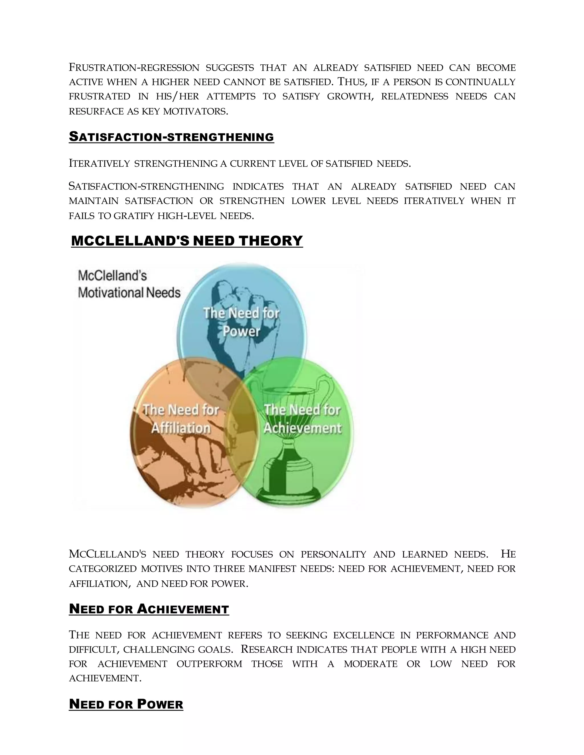 FRUSTRATION-REGRESSION SUGGESTS THAT AN ALREADY SATISFIED NEED CAN BECOME
ACTIVE WHEN A HIGHER NEED CANNOT BE SATISFIED. THUS, IF A PERSON IS CONTINUALLY
FRUSTRATED IN HIS/HER ATTEMPTS TO SATISFY GROWTH, RELATEDNESS NEEDS CAN
RESURFACE AS KEY MOTIVATORS.
SATISFACTION-STRENGTHENING
ITERATIVELY STRENGTHENING A CURRENT LEVEL OF SATISFIED NEEDS.
SATISFACTION-STRENGTHENING INDICATES THAT AN ALREADY SATISFIED NEED CAN
MAINTAIN SATISFACTION OR STRENGTHEN LOWER LEVEL NEEDS ITERATIVELY WHEN IT
FAILS TO GRATIFY HIGH-LEVEL NEEDS.
MCCLELLAND'S NEED THEORY
MCCLELLAND'S NEED THEORY FOCUSES ON PERSONALITY AND LEARNED NEEDS. HE
CATEGORIZED MOTIVES INTO THREE MANIFEST NEEDS: NEED FOR ACHIEVEMENT, NEED FOR
AFFILIATION, AND NEED FOR POWER.
NEED FOR ACHIEVEMENT
THE NEED FOR ACHIEVEMENT REFERS TO SEEKING EXCELLENCE IN PERFORMANCE AND
DIFFICULT, CHALLENGING GOALS. RESEARCH INDICATES THAT PEOPLE WITH A HIGH NEED
FOR ACHIEVEMENT OUTPERFORM THOSE WITH A MODERATE OR LOW NEED FOR
ACHIEVEMENT.
NEED FOR POWER
 