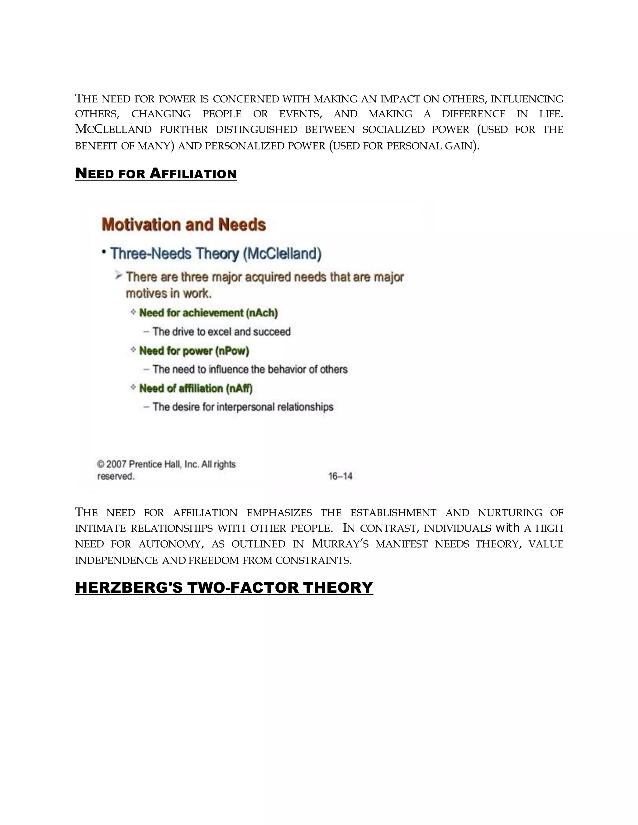 THE NEED FOR POWER IS CONCERNED WITH MAKING AN IMPACT ON OTHERS, INFLUENCING
OTHERS, CHANGING PEOPLE OR EVENTS, AND MAKING A DIFFERENCE IN LIFE.
MCCLELLAND FURTHER DISTINGUISHED BETWEEN SOCIALIZED POWER (USED FOR THE
BENEFIT OF MANY) AND PERSONALIZED POWER (USED FOR PERSONAL GAIN).
NEED FOR AFFILIATION
THE NEED FOR AFFILIATION EMPHASIZES THE ESTABLISHMENT AND NURTURING OF
INTIMATE RELATIONSHIPS WITH OTHER PEOPLE. IN CONTRAST, INDIVIDUALS with A HIGH
NEED FOR AUTONOMY, AS OUTLINED IN MURRAY’S MANIFEST NEEDS THEORY, VALUE
INDEPENDENCE AND FREEDOM FROM CONSTRAINTS.
HERZBERG'S TWO-FACTOR THEORY
 