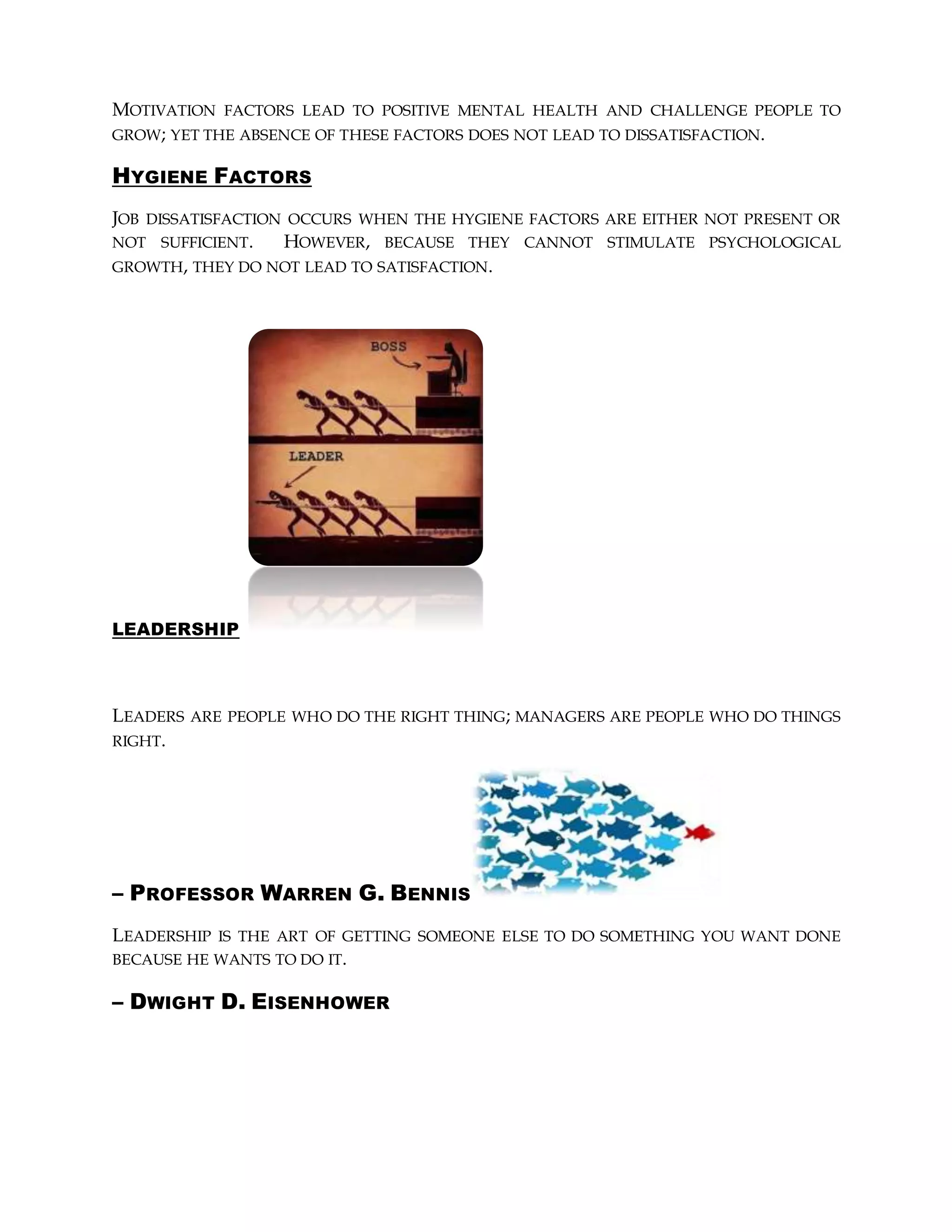 MOTIVATION FACTORS LEAD TO POSITIVE MENTAL HEALTH AND CHALLENGE PEOPLE TO
GROW; YET THE ABSENCE OF THESE FACTORS DOES NOT LEAD TO DISSATISFACTION.
HYGIENE FACTORS
JOB DISSATISFACTION OCCURS WHEN THE HYGIENE FACTORS ARE EITHER NOT PRESENT OR
NOT SUFFICIENT. HOWEVER, BECAUSE THEY CANNOT STIMULATE PSYCHOLOGICAL
GROWTH, THEY DO NOT LEAD TO SATISFACTION.
LEADERSHIP
LEADERS ARE PEOPLE WHO DO THE RIGHT THING; MANAGERS ARE PEOPLE WHO DO THINGS
RIGHT.
– PROFESSOR WARREN G. BENNIS
LEADERSHIP IS THE ART OF GETTING SOMEONE ELSE TO DO SOMETHING YOU WANT DONE
BECAUSE HE WANTS TO DO IT.
– DWIGHT D. EISENHOWER
 