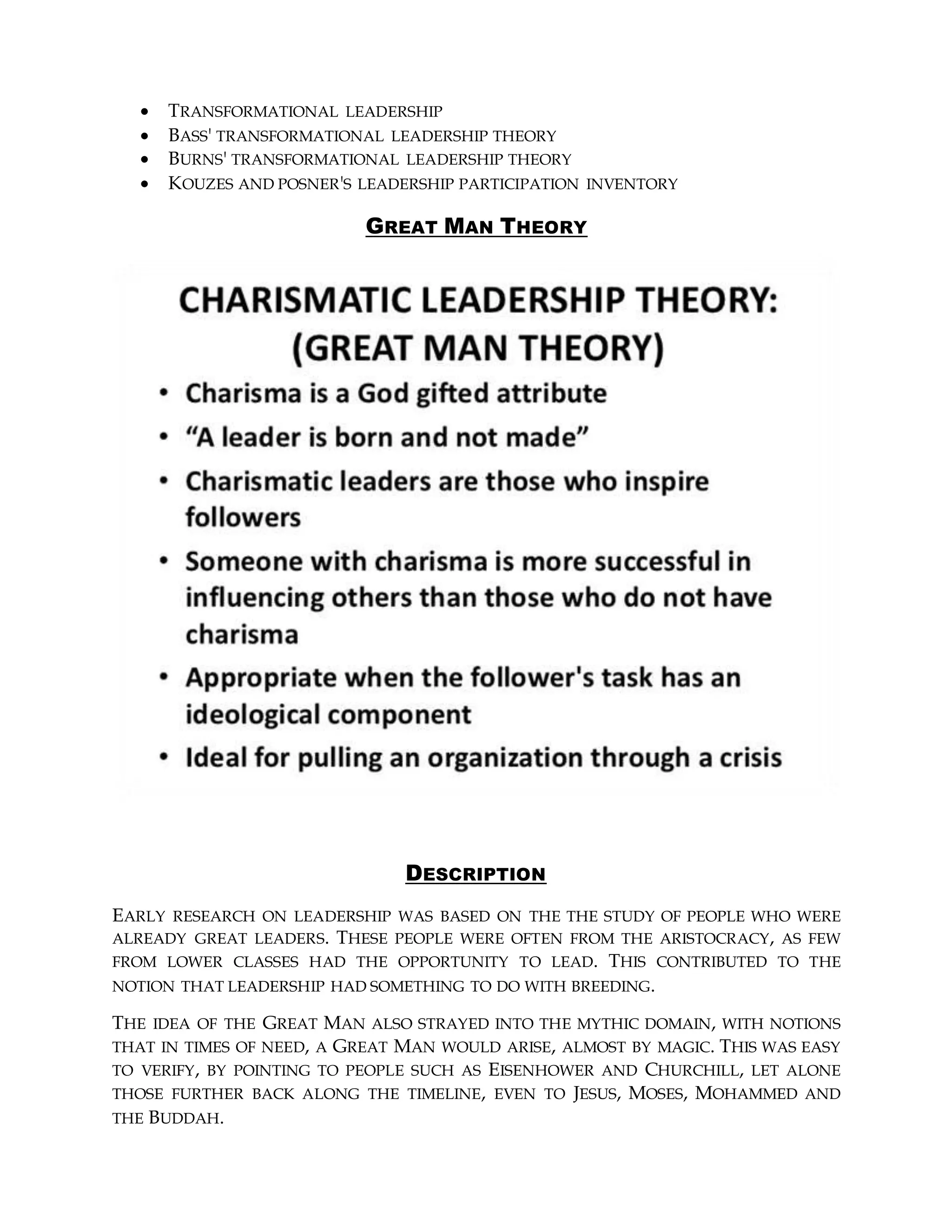  TRANSFORMATIONAL LEADERSHIP
 BASS' TRANSFORMATIONAL LEADERSHIP THEORY
 BURNS' TRANSFORMATIONAL LEADERSHIP THEORY
 KOUZES AND POSNER'S LEADERSHIP PARTICIPATION INVENTORY
GREAT MAN THEORY
DESCRIPTION
EARLY RESEARCH ON LEADERSHIP WAS BASED ON THE THE STUDY OF PEOPLE WHO WERE
ALREADY GREAT LEADERS. THESE PEOPLE WERE OFTEN FROM THE ARISTOCRACY, AS FEW
FROM LOWER CLASSES HAD THE OPPORTUNITY TO LEAD. THIS CONTRIBUTED TO THE
NOTION THAT LEADERSHIP HAD SOMETHING TO DO WITH BREEDING.
THE IDEA OF THE GREAT MAN ALSO STRAYED INTO THE MYTHIC DOMAIN, WITH NOTIONS
THAT IN TIMES OF NEED, A GREAT MAN WOULD ARISE, ALMOST BY MAGIC. THIS WAS EASY
TO VERIFY, BY POINTING TO PEOPLE SUCH AS EISENHOWER AND CHURCHILL, LET ALONE
THOSE FURTHER BACK ALONG THE TIMELINE, EVEN TO JESUS, MOSES, MOHAMMED AND
THE BUDDAH.
 