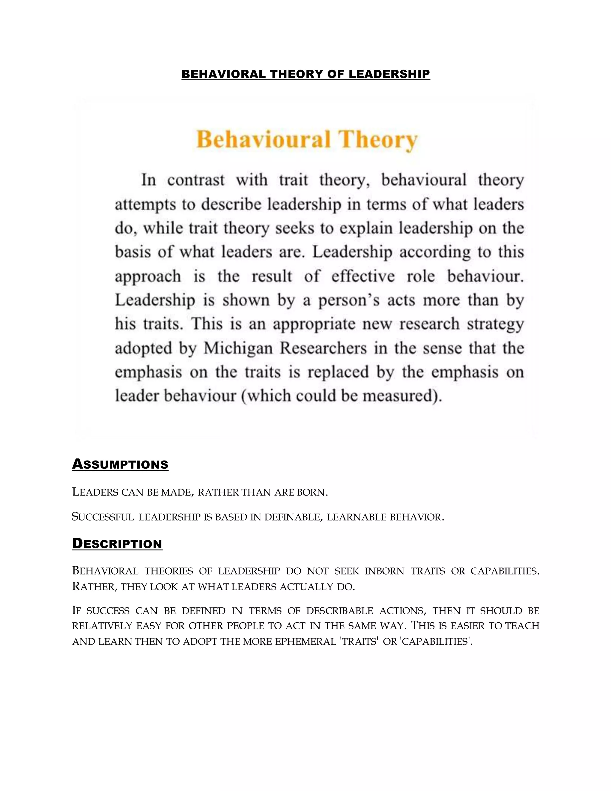 BEHAVIORAL THEORY OF LEADERSHIP
ASSUMPTIONS
LEADERS CAN BE MADE, RATHER THAN ARE BORN.
SUCCESSFUL LEADERSHIP IS BASED IN DEFINABLE, LEARNABLE BEHAVIOR.
DESCRIPTION
BEHAVIORAL THEORIES OF LEADERSHIP DO NOT SEEK INBORN TRAITS OR CAPABILITIES.
RATHER, THEY LOOK AT WHAT LEADERS ACTUALLY DO.
IF SUCCESS CAN BE DEFINED IN TERMS OF DESCRIBABLE ACTIONS, THEN IT SHOULD BE
RELATIVELY EASY FOR OTHER PEOPLE TO ACT IN THE SAME WAY. THIS IS EASIER TO TEACH
AND LEARN THEN TO ADOPT THE MORE EPHEMERAL 'TRAITS' OR 'CAPABILITIES'.
 