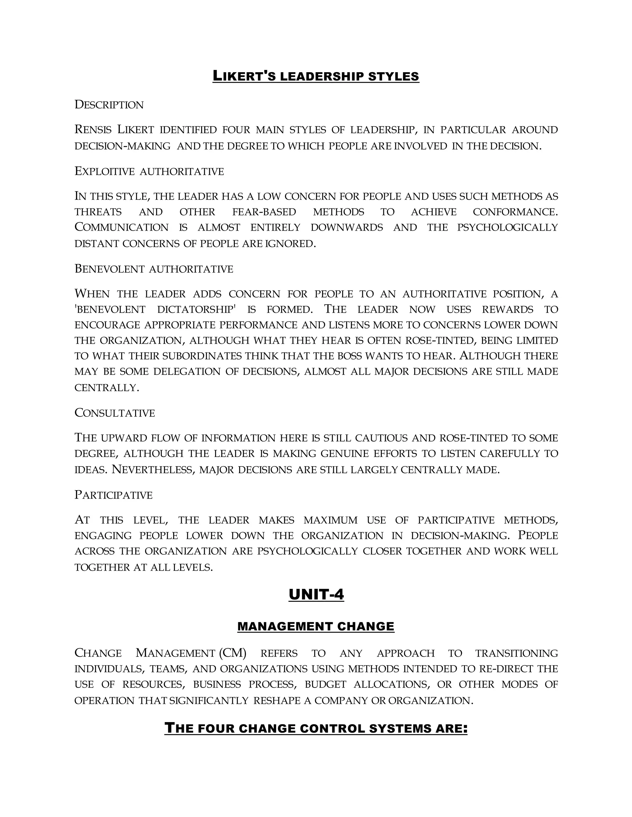 LIKERT'S LEADERSHIP STYLES
DESCRIPTION
RENSIS LIKERT IDENTIFIED FOUR MAIN STYLES OF LEADERSHIP, IN PARTICULAR AROUND
DECISION-MAKING AND THE DEGREE TO WHICH PEOPLE ARE INVOLVED IN THE DECISION.
EXPLOITIVE AUTHORITATIVE
IN THIS STYLE, THE LEADER HAS A LOW CONCERN FOR PEOPLE AND USES SUCH METHODS AS
THREATS AND OTHER FEAR-BASED METHODS TO ACHIEVE CONFORMANCE.
COMMUNICATION IS ALMOST ENTIRELY DOWNWARDS AND THE PSYCHOLOGICALLY
DISTANT CONCERNS OF PEOPLE ARE IGNORED.
BENEVOLENT AUTHORITATIVE
WHEN THE LEADER ADDS CONCERN FOR PEOPLE TO AN AUTHORITATIVE POSITION, A
'BENEVOLENT DICTATORSHIP' IS FORMED. THE LEADER NOW USES REWARDS TO
ENCOURAGE APPROPRIATE PERFORMANCE AND LISTENS MORE TO CONCERNS LOWER DOWN
THE ORGANIZATION, ALTHOUGH WHAT THEY HEAR IS OFTEN ROSE-TINTED, BEING LIMITED
TO WHAT THEIR SUBORDINATES THINK THAT THE BOSS WANTS TO HEAR. ALTHOUGH THERE
MAY BE SOME DELEGATION OF DECISIONS, ALMOST ALL MAJOR DECISIONS ARE STILL MADE
CENTRALLY.
CONSULTATIVE
THE UPWARD FLOW OF INFORMATION HERE IS STILL CAUTIOUS AND ROSE-TINTED TO SOME
DEGREE, ALTHOUGH THE LEADER IS MAKING GENUINE EFFORTS TO LISTEN CAREFULLY TO
IDEAS. NEVERTHELESS, MAJOR DECISIONS ARE STILL LARGELY CENTRALLY MADE.
PARTICIPATIVE
AT THIS LEVEL, THE LEADER MAKES MAXIMUM USE OF PARTICIPATIVE METHODS,
ENGAGING PEOPLE LOWER DOWN THE ORGANIZATION IN DECISION-MAKING. PEOPLE
ACROSS THE ORGANIZATION ARE PSYCHOLOGICALLY CLOSER TOGETHER AND WORK WELL
TOGETHER AT ALL LEVELS.
UNIT-4
MANAGEMENT CHANGE
CHANGE MANAGEMENT (CM) REFERS TO ANY APPROACH TO TRANSITIONING
INDIVIDUALS, TEAMS, AND ORGANIZATIONS USING METHODS INTENDED TO RE-DIRECT THE
USE OF RESOURCES, BUSINESS PROCESS, BUDGET ALLOCATIONS, OR OTHER MODES OF
OPERATION THAT SIGNIFICANTLY RESHAPE A COMPANY OR ORGANIZATION.
THE FOUR CHANGE CONTROL SYSTEMS ARE:
 
