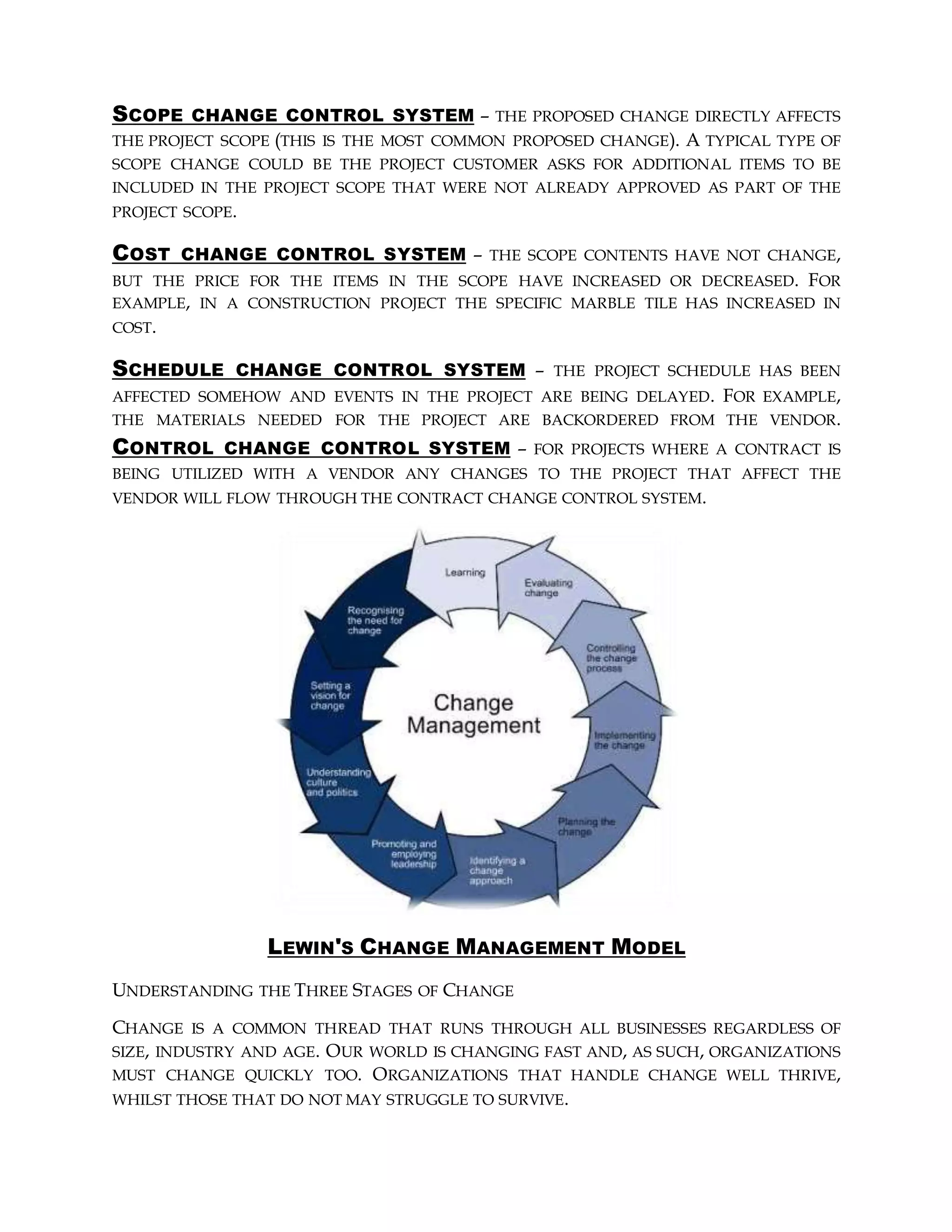 SCOPE CHANGE CONTROL SYSTEM – THE PROPOSED CHANGE DIRECTLY AFFECTS
THE PROJECT SCOPE (THIS IS THE MOST COMMON PROPOSED CHANGE). A TYPICAL TYPE OF
SCOPE CHANGE COULD BE THE PROJECT CUSTOMER ASKS FOR ADDITIONAL ITEMS TO BE
INCLUDED IN THE PROJECT SCOPE THAT WERE NOT ALREADY APPROVED AS PART OF THE
PROJECT SCOPE.
COST CHANGE CONTROL SYSTEM – THE SCOPE CONTENTS HAVE NOT CHANGE,
BUT THE PRICE FOR THE ITEMS IN THE SCOPE HAVE INCREASED OR DECREASED. FOR
EXAMPLE, IN A CONSTRUCTION PROJECT THE SPECIFIC MARBLE TILE HAS INCREASED IN
COST.
SCHEDULE CHANGE CONTROL SYSTEM – THE PROJECT SCHEDULE HAS BEEN
AFFECTED SOMEHOW AND EVENTS IN THE PROJECT ARE BEING DELAYED. FOR EXAMPLE,
THE MATERIALS NEEDED FOR THE PROJECT ARE BACKORDERED FROM THE VENDOR.
CONTROL CHANGE CONTROL SYSTEM – FOR PROJECTS WHERE A CONTRACT IS
BEING UTILIZED WITH A VENDOR ANY CHANGES TO THE PROJECT THAT AFFECT THE
VENDOR WILL FLOW THROUGH THE CONTRACT CHANGE CONTROL SYSTEM.
LEWIN'S CHANGE MANAGEMENT MODEL
UNDERSTANDING THE THREE STAGES OF CHANGE
CHANGE IS A COMMON THREAD THAT RUNS THROUGH ALL BUSINESSES REGARDLESS OF
SIZE, INDUSTRY AND AGE. OUR WORLD IS CHANGING FAST AND, AS SUCH, ORGANIZATIONS
MUST CHANGE QUICKLY TOO. ORGANIZATIONS THAT HANDLE CHANGE WELL THRIVE,
WHILST THOSE THAT DO NOT MAY STRUGGLE TO SURVIVE.
 