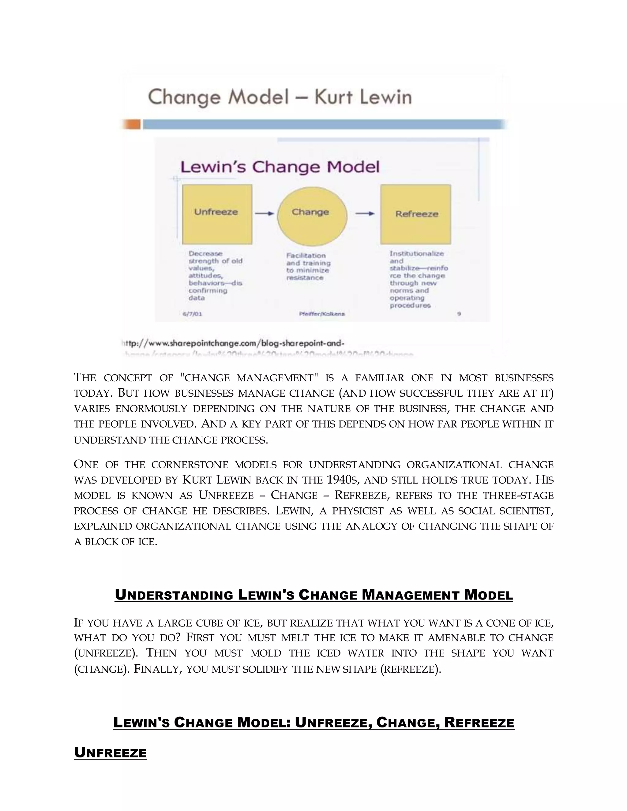 THE CONCEPT OF "CHANGE MANAGEMENT" IS A FAMILIAR ONE IN MOST BUSINESSES
TODAY. BUT HOW BUSINESSES MANAGE CHANGE (AND HOW SUCCESSFUL THEY ARE AT IT)
VARIES ENORMOUSLY DEPENDING ON THE NATURE OF THE BUSINESS, THE CHANGE AND
THE PEOPLE INVOLVED. AND A KEY PART OF THIS DEPENDS ON HOW FAR PEOPLE WITHIN IT
UNDERSTAND THE CHANGE PROCESS.
ONE OF THE CORNERSTONE MODELS FOR UNDERSTANDING ORGANIZATIONAL CHANGE
WAS DEVELOPED BY KURT LEWIN BACK IN THE 1940S, AND STILL HOLDS TRUE TODAY. HIS
MODEL IS KNOWN AS UNFREEZE – CHANGE – REFREEZE, REFERS TO THE THREE-STAGE
PROCESS OF CHANGE HE DESCRIBES. LEWIN, A PHYSICIST AS WELL AS SOCIAL SCIENTIST,
EXPLAINED ORGANIZATIONAL CHANGE USING THE ANALOGY OF CHANGING THE SHAPE OF
A BLOCK OF ICE.
UNDERSTANDING LEWIN'S CHANGE MANAGEMENT MODEL
IF YOU HAVE A LARGE CUBE OF ICE, BUT REALIZE THAT WHAT YOU WANT IS A CONE OF ICE,
WHAT DO YOU DO? FIRST YOU MUST MELT THE ICE TO MAKE IT AMENABLE TO CHANGE
(UNFREEZE). THEN YOU MUST MOLD THE ICED WATER INTO THE SHAPE YOU WANT
(CHANGE). FINALLY, YOU MUST SOLIDIFY THE NEW SHAPE (REFREEZE).
LEWIN'S CHANGE MODEL: UNFREEZE, CHANGE, REFREEZE
UNFREEZE
 