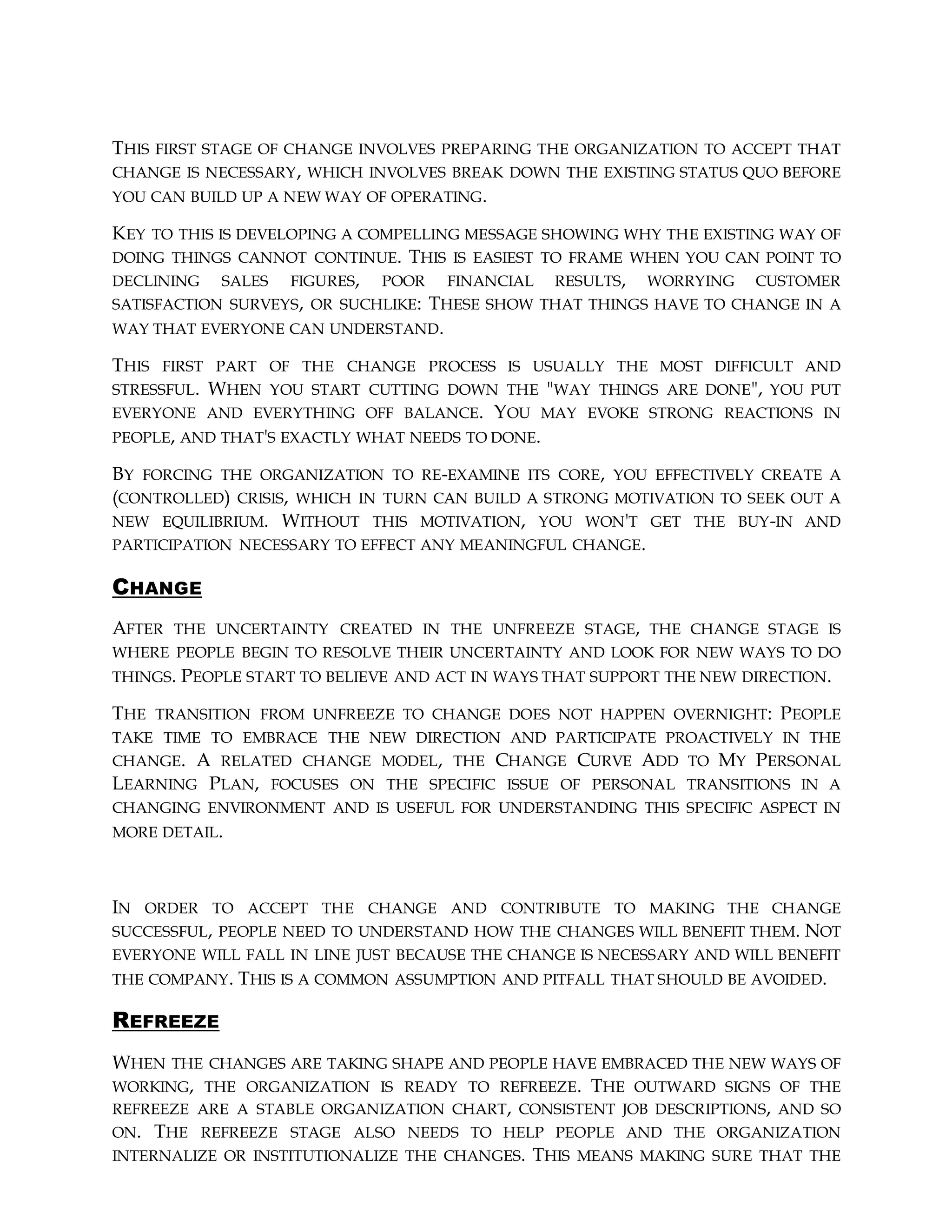 THIS FIRST STAGE OF CHANGE INVOLVES PREPARING THE ORGANIZATION TO ACCEPT THAT
CHANGE IS NECESSARY, WHICH INVOLVES BREAK DOWN THE EXISTING STATUS QUO BEFORE
YOU CAN BUILD UP A NEW WAY OF OPERATING.
KEY TO THIS IS DEVELOPING A COMPELLING MESSAGE SHOWING WHY THE EXISTING WAY OF
DOING THINGS CANNOT CONTINUE. THIS IS EASIEST TO FRAME WHEN YOU CAN POINT TO
DECLINING SALES FIGURES, POOR FINANCIAL RESULTS, WORRYING CUSTOMER
SATISFACTION SURVEYS, OR SUCHLIKE: THESE SHOW THAT THINGS HAVE TO CHANGE IN A
WAY THAT EVERYONE CAN UNDERSTAND.
THIS FIRST PART OF THE CHANGE PROCESS IS USUALLY THE MOST DIFFICULT AND
STRESSFUL. WHEN YOU START CUTTING DOWN THE "WAY THINGS ARE DONE", YOU PUT
EVERYONE AND EVERYTHING OFF BALANCE. YOU MAY EVOKE STRONG REACTIONS IN
PEOPLE, AND THAT'S EXACTLY WHAT NEEDS TO DONE.
BY FORCING THE ORGANIZATION TO RE-EXAMINE ITS CORE, YOU EFFECTIVELY CREATE A
(CONTROLLED) CRISIS, WHICH IN TURN CAN BUILD A STRONG MOTIVATION TO SEEK OUT A
NEW EQUILIBRIUM. WITHOUT THIS MOTIVATION, YOU WON'T GET THE BUY-IN AND
PARTICIPATION NECESSARY TO EFFECT ANY MEANINGFUL CHANGE.
CHANGE
AFTER THE UNCERTAINTY CREATED IN THE UNFREEZE STAGE, THE CHANGE STAGE IS
WHERE PEOPLE BEGIN TO RESOLVE THEIR UNCERTAINTY AND LOOK FOR NEW WAYS TO DO
THINGS. PEOPLE START TO BELIEVE AND ACT IN WAYS THAT SUPPORT THE NEW DIRECTION.
THE TRANSITION FROM UNFREEZE TO CHANGE DOES NOT HAPPEN OVERNIGHT: PEOPLE
TAKE TIME TO EMBRACE THE NEW DIRECTION AND PARTICIPATE PROACTIVELY IN THE
CHANGE. A RELATED CHANGE MODEL, THE CHANGE CURVE ADD TO MY PERSONAL
LEARNING PLAN, FOCUSES ON THE SPECIFIC ISSUE OF PERSONAL TRANSITIONS IN A
CHANGING ENVIRONMENT AND IS USEFUL FOR UNDERSTANDING THIS SPECIFIC ASPECT IN
MORE DETAIL.
IN ORDER TO ACCEPT THE CHANGE AND CONTRIBUTE TO MAKING THE CHANGE
SUCCESSFUL, PEOPLE NEED TO UNDERSTAND HOW THE CHANGES WILL BENEFIT THEM. NOT
EVERYONE WILL FALL IN LINE JUST BECAUSE THE CHANGE IS NECESSARY AND WILL BENEFIT
THE COMPANY. THIS IS A COMMON ASSUMPTION AND PITFALL THAT SHOULD BE AVOIDED.
REFREEZE
WHEN THE CHANGES ARE TAKING SHAPE AND PEOPLE HAVE EMBRACED THE NEW WAYS OF
WORKING, THE ORGANIZATION IS READY TO REFREEZE. THE OUTWARD SIGNS OF THE
REFREEZE ARE A STABLE ORGANIZATION CHART, CONSISTENT JOB DESCRIPTIONS, AND SO
ON. THE REFREEZE STAGE ALSO NEEDS TO HELP PEOPLE AND THE ORGANIZATION
INTERNALIZE OR INSTITUTIONALIZE THE CHANGES. THIS MEANS MAKING SURE THAT THE
 