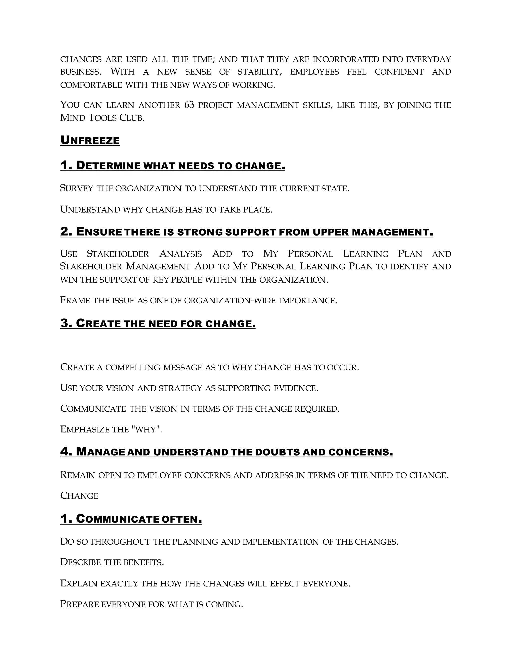 CHANGES ARE USED ALL THE TIME; AND THAT THEY ARE INCORPORATED INTO EVERYDAY
BUSINESS. WITH A NEW SENSE OF STABILITY, EMPLOYEES FEEL CONFIDENT AND
COMFORTABLE WITH THE NEW WAYS OF WORKING.
YOU CAN LEARN ANOTHER 63 PROJECT MANAGEMENT SKILLS, LIKE THIS, BY JOINING THE
MIND TOOLS CLUB.
UNFREEZE
1. DETERMINE WHAT NEEDS TO CHANGE.
SURVEY THE ORGANIZATION TO UNDERSTAND THE CURRENT STATE.
UNDERSTAND WHY CHANGE HAS TO TAKE PLACE.
2. ENSURE THERE IS STRONG SUPPORT FROM UPPER MANAGEMENT.
USE STAKEHOLDER ANALYSIS ADD TO MY PERSONAL LEARNING PLAN AND
STAKEHOLDER MANAGEMENT ADD TO MY PERSONAL LEARNING PLAN TO IDENTIFY AND
WIN THE SUPPORT OF KEY PEOPLE WITHIN THE ORGANIZATION.
FRAME THE ISSUE AS ONE OF ORGANIZATION-WIDE IMPORTANCE.
3. CREATE THE NEED FOR CHANGE.
CREATE A COMPELLING MESSAGE AS TO WHY CHANGE HAS TO OCCUR.
USE YOUR VISION AND STRATEGY AS SUPPORTING EVIDENCE.
COMMUNICATE THE VISION IN TERMS OF THE CHANGE REQUIRED.
EMPHASIZE THE "WHY".
4. MANAGE AND UNDERSTAND THE DOUBTS AND CONCERNS.
REMAIN OPEN TO EMPLOYEE CONCERNS AND ADDRESS IN TERMS OF THE NEED TO CHANGE.
CHANGE
1. COMMUNICATE OFTEN.
DO SO THROUGHOUT THE PLANNING AND IMPLEMENTATION OF THE CHANGES.
DESCRIBE THE BENEFITS.
EXPLAIN EXACTLY THE HOW THE CHANGES WILL EFFECT EVERYONE.
PREPARE EVERYONE FOR WHAT IS COMING.
 