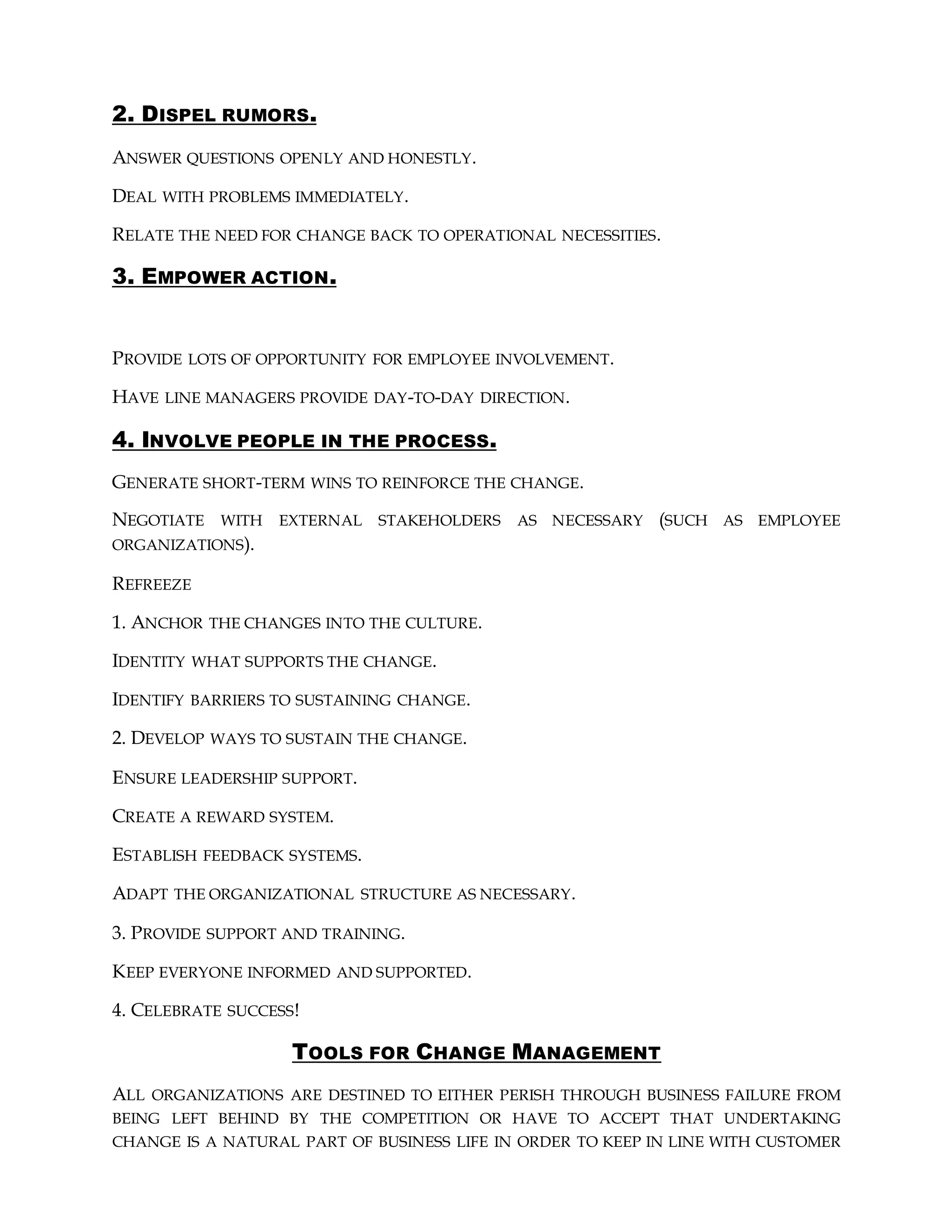 2. DISPEL RUMORS.
ANSWER QUESTIONS OPENLY AND HONESTLY.
DEAL WITH PROBLEMS IMMEDIATELY.
RELATE THE NEED FOR CHANGE BACK TO OPERATIONAL NECESSITIES.
3. EMPOWER ACTION.
PROVIDE LOTS OF OPPORTUNITY FOR EMPLOYEE INVOLVEMENT.
HAVE LINE MANAGERS PROVIDE DAY-TO-DAY DIRECTION.
4. INVOLVE PEOPLE IN THE PROCESS.
GENERATE SHORT-TERM WINS TO REINFORCE THE CHANGE.
NEGOTIATE WITH EXTERNAL STAKEHOLDERS AS NECESSARY (SUCH AS EMPLOYEE
ORGANIZATIONS).
REFREEZE
1. ANCHOR THE CHANGES INTO THE CULTURE.
IDENTITY WHAT SUPPORTS THE CHANGE.
IDENTIFY BARRIERS TO SUSTAINING CHANGE.
2. DEVELOP WAYS TO SUSTAIN THE CHANGE.
ENSURE LEADERSHIP SUPPORT.
CREATE A REWARD SYSTEM.
ESTABLISH FEEDBACK SYSTEMS.
ADAPT THE ORGANIZATIONAL STRUCTURE AS NECESSARY.
3. PROVIDE SUPPORT AND TRAINING.
KEEP EVERYONE INFORMED AND SUPPORTED.
4. CELEBRATE SUCCESS!
TOOLS FOR CHANGE MANAGEMENT
ALL ORGANIZATIONS ARE DESTINED TO EITHER PERISH THROUGH BUSINESS FAILURE FROM
BEING LEFT BEHIND BY THE COMPETITION OR HAVE TO ACCEPT THAT UNDERTAKING
CHANGE IS A NATURAL PART OF BUSINESS LIFE IN ORDER TO KEEP IN LINE WITH CUSTOMER
 