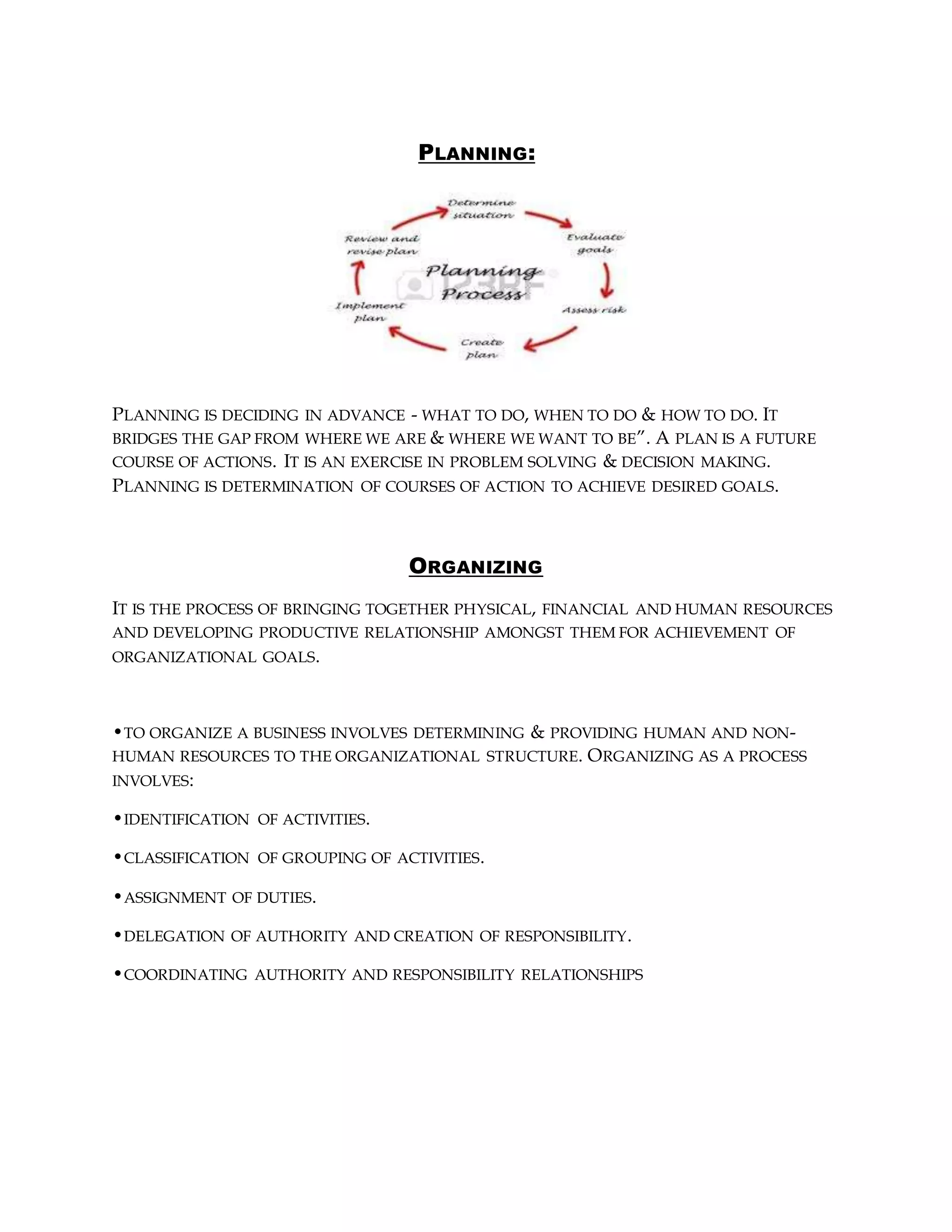 PLANNING:
PLANNING IS DECIDING IN ADVANCE - WHAT TO DO, WHEN TO DO & HOW TO DO. IT
BRIDGES THE GAP FROM WHERE WE ARE & WHERE WE WANT TO BE”. A PLAN IS A FUTURE
COURSE OF ACTIONS. IT IS AN EXERCISE IN PROBLEM SOLVING & DECISION MAKING.
PLANNING IS DETERMINATION OF COURSES OF ACTION TO ACHIEVE DESIRED GOALS.
ORGANIZING
IT IS THE PROCESS OF BRINGING TOGETHER PHYSICAL, FINANCIAL AND HUMAN RESOURCES
AND DEVELOPING PRODUCTIVE RELATIONSHIP AMONGST THEM FOR ACHIEVEMENT OF
ORGANIZATIONAL GOALS.
•TO ORGANIZE A BUSINESS INVOLVES DETERMINING & PROVIDING HUMAN AND NON-
HUMAN RESOURCES TO THE ORGANIZATIONAL STRUCTURE. ORGANIZING AS A PROCESS
INVOLVES:
•IDENTIFICATION OF ACTIVITIES.
•CLASSIFICATION OF GROUPING OF ACTIVITIES.
•ASSIGNMENT OF DUTIES.
•DELEGATION OF AUTHORITY AND CREATION OF RESPONSIBILITY.
•COORDINATING AUTHORITY AND RESPONSIBILITY RELATIONSHIPS
 