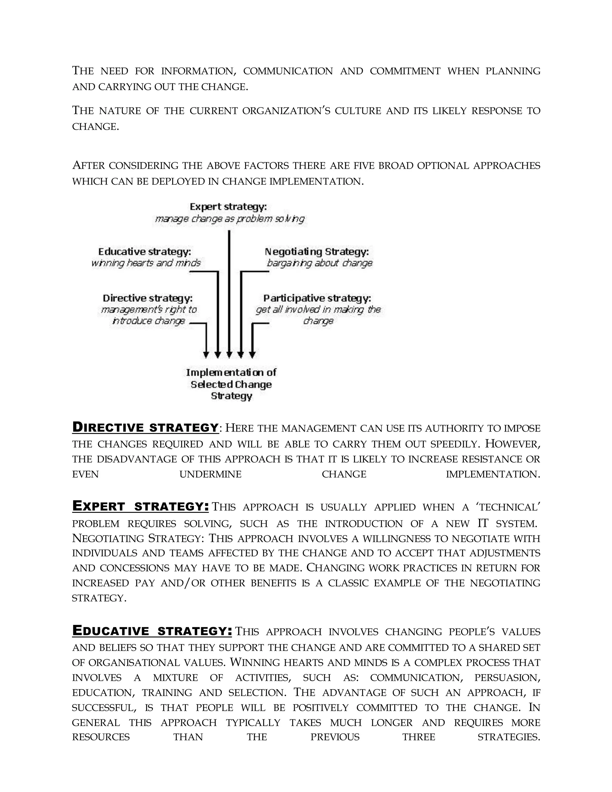 THE NEED FOR INFORMATION, COMMUNICATION AND COMMITMENT WHEN PLANNING
AND CARRYING OUT THE CHANGE.
THE NATURE OF THE CURRENT ORGANIZATION’S CULTURE AND ITS LIKELY RESPONSE TO
CHANGE.
AFTER CONSIDERING THE ABOVE FACTORS THERE ARE FIVE BROAD OPTIONAL APPROACHES
WHICH CAN BE DEPLOYED IN CHANGE IMPLEMENTATION.
DIRECTIVE STRATEGY: HERE THE MANAGEMENT CAN USE ITS AUTHORITY TO IMPOSE
THE CHANGES REQUIRED AND WILL BE ABLE TO CARRY THEM OUT SPEEDILY. HOWEVER,
THE DISADVANTAGE OF THIS APPROACH IS THAT IT IS LIKELY TO INCREASE RESISTANCE OR
EVEN UNDERMINE CHANGE IMPLEMENTATION.
EXPERT STRATEGY: THIS APPROACH IS USUALLY APPLIED WHEN A ‘TECHNICAL’
PROBLEM REQUIRES SOLVING, SUCH AS THE INTRODUCTION OF A NEW IT SYSTEM.
NEGOTIATING STRATEGY: THIS APPROACH INVOLVES A WILLINGNESS TO NEGOTIATE WITH
INDIVIDUALS AND TEAMS AFFECTED BY THE CHANGE AND TO ACCEPT THAT ADJUSTMENTS
AND CONCESSIONS MAY HAVE TO BE MADE. CHANGING WORK PRACTICES IN RETURN FOR
INCREASED PAY AND/OR OTHER BENEFITS IS A CLASSIC EXAMPLE OF THE NEGOTIATING
STRATEGY.
EDUCATIVE STRATEGY: THIS APPROACH INVOLVES CHANGING PEOPLE’S VALUES
AND BELIEFS SO THAT THEY SUPPORT THE CHANGE AND ARE COMMITTED TO A SHARED SET
OF ORGANISATIONAL VALUES. WINNING HEARTS AND MINDS IS A COMPLEX PROCESS THAT
INVOLVES A MIXTURE OF ACTIVITIES, SUCH AS: COMMUNICATION, PERSUASION,
EDUCATION, TRAINING AND SELECTION. THE ADVANTAGE OF SUCH AN APPROACH, IF
SUCCESSFUL, IS THAT PEOPLE WILL BE POSITIVELY COMMITTED TO THE CHANGE. IN
GENERAL THIS APPROACH TYPICALLY TAKES MUCH LONGER AND REQUIRES MORE
RESOURCES THAN THE PREVIOUS THREE STRATEGIES.
 