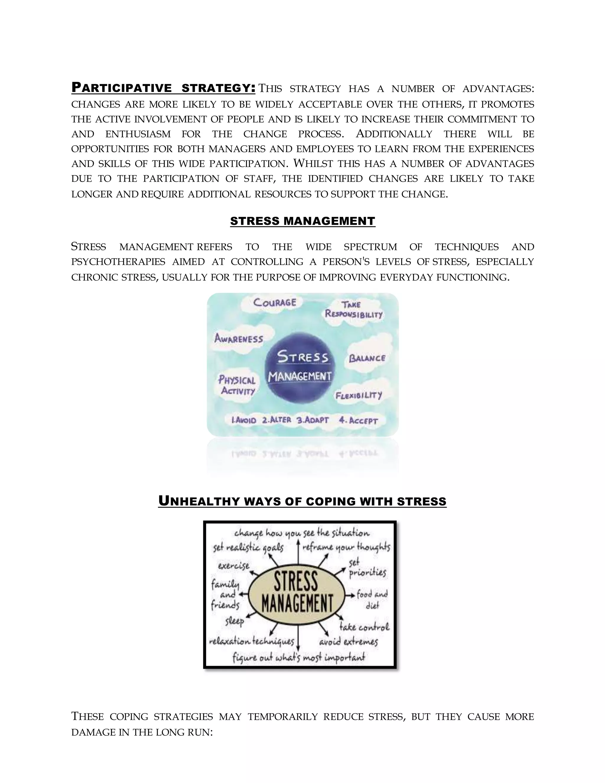 PARTICIPATIVE STRATEGY: THIS STRATEGY HAS A NUMBER OF ADVANTAGES:
CHANGES ARE MORE LIKELY TO BE WIDELY ACCEPTABLE OVER THE OTHERS, IT PROMOTES
THE ACTIVE INVOLVEMENT OF PEOPLE AND IS LIKELY TO INCREASE THEIR COMMITMENT TO
AND ENTHUSIASM FOR THE CHANGE PROCESS. ADDITIONALLY THERE WILL BE
OPPORTUNITIES FOR BOTH MANAGERS AND EMPLOYEES TO LEARN FROM THE EXPERIENCES
AND SKILLS OF THIS WIDE PARTICIPATION. WHILST THIS HAS A NUMBER OF ADVANTAGES
DUE TO THE PARTICIPATION OF STAFF, THE IDENTIFIED CHANGES ARE LIKELY TO TAKE
LONGER AND REQUIRE ADDITIONAL RESOURCES TO SUPPORT THE CHANGE.
STRESS MANAGEMENT
STRESS MANAGEMENT REFERS TO THE WIDE SPECTRUM OF TECHNIQUES AND
PSYCHOTHERAPIES AIMED AT CONTROLLING A PERSON'S LEVELS OF STRESS, ESPECIALLY
CHRONIC STRESS, USUALLY FOR THE PURPOSE OF IMPROVING EVERYDAY FUNCTIONING.
UNHEALTHY WAYS OF COPING WITH STRESS
THESE COPING STRATEGIES MAY TEMPORARILY REDUCE STRESS, BUT THEY CAUSE MORE
DAMAGE IN THE LONG RUN:
 
