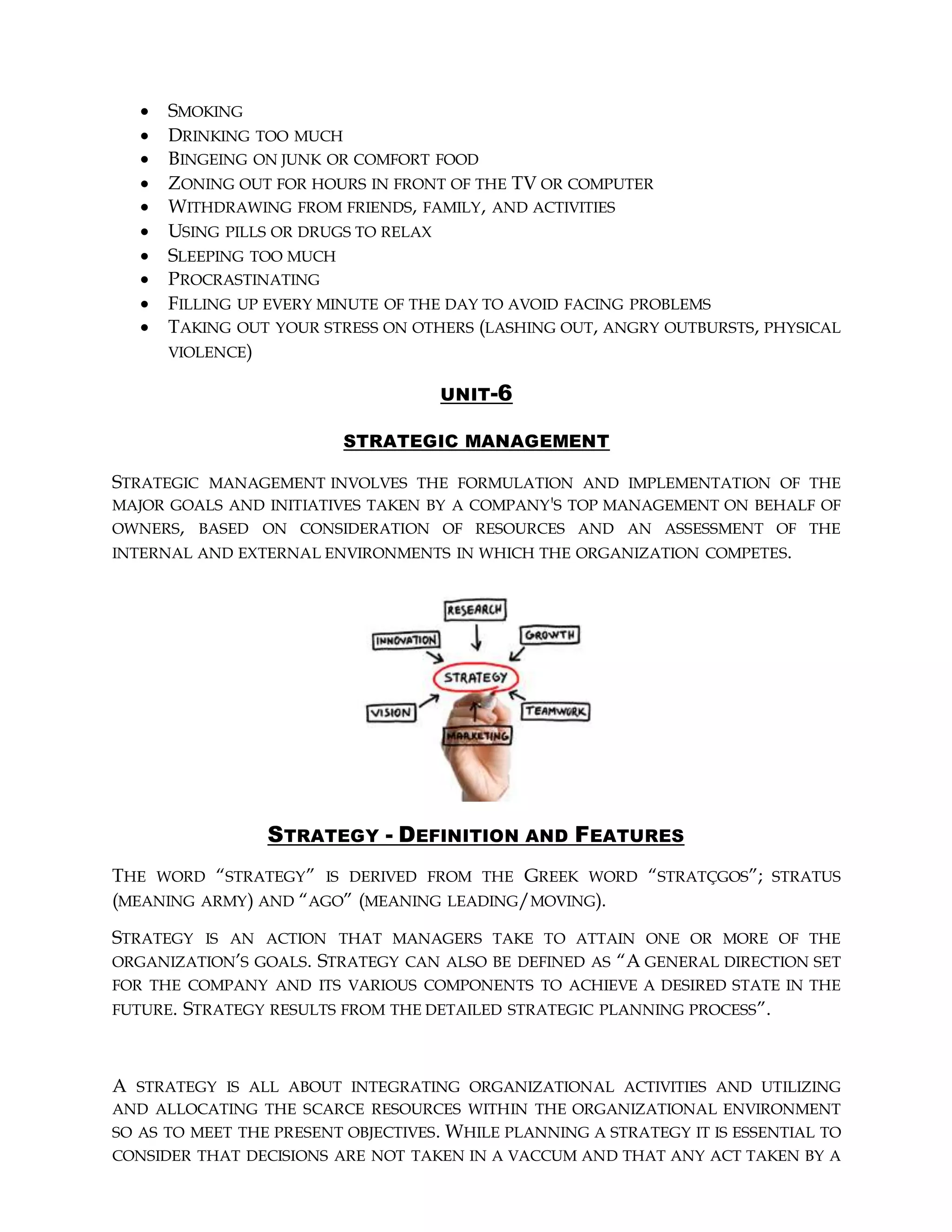  SMOKING
 DRINKING TOO MUCH
 BINGEING ON JUNK OR COMFORT FOOD
 ZONING OUT FOR HOURS IN FRONT OF THE TV OR COMPUTER
 WITHDRAWING FROM FRIENDS, FAMILY, AND ACTIVITIES
 USING PILLS OR DRUGS TO RELAX
 SLEEPING TOO MUCH
 PROCRASTINATING
 FILLING UP EVERY MINUTE OF THE DAY TO AVOID FACING PROBLEMS
 TAKING OUT YOUR STRESS ON OTHERS (LASHING OUT, ANGRY OUTBURSTS, PHYSICAL
VIOLENCE)
UNIT-6
STRATEGIC MANAGEMENT
STRATEGIC MANAGEMENT INVOLVES THE FORMULATION AND IMPLEMENTATION OF THE
MAJOR GOALS AND INITIATIVES TAKEN BY A COMPANY'S TOP MANAGEMENT ON BEHALF OF
OWNERS, BASED ON CONSIDERATION OF RESOURCES AND AN ASSESSMENT OF THE
INTERNAL AND EXTERNAL ENVIRONMENTS IN WHICH THE ORGANIZATION COMPETES.
STRATEGY - DEFINITION AND FEATURES
THE WORD “STRATEGY” IS DERIVED FROM THE GREEK WORD “STRATÇGOS”; STRATUS
(MEANING ARMY) AND “AGO” (MEANING LEADING/MOVING).
STRATEGY IS AN ACTION THAT MANAGERS TAKE TO ATTAIN ONE OR MORE OF THE
ORGANIZATION’S GOALS. STRATEGY CAN ALSO BE DEFINED AS “A GENERAL DIRECTION SET
FOR THE COMPANY AND ITS VARIOUS COMPONENTS TO ACHIEVE A DESIRED STATE IN THE
FUTURE. STRATEGY RESULTS FROM THE DETAILED STRATEGIC PLANNING PROCESS”.
A STRATEGY IS ALL ABOUT INTEGRATING ORGANIZATIONAL ACTIVITIES AND UTILIZING
AND ALLOCATING THE SCARCE RESOURCES WITHIN THE ORGANIZATIONAL ENVIRONMENT
SO AS TO MEET THE PRESENT OBJECTIVES. WHILE PLANNING A STRATEGY IT IS ESSENTIAL TO
CONSIDER THAT DECISIONS ARE NOT TAKEN IN A VACCUM AND THAT ANY ACT TAKEN BY A
 