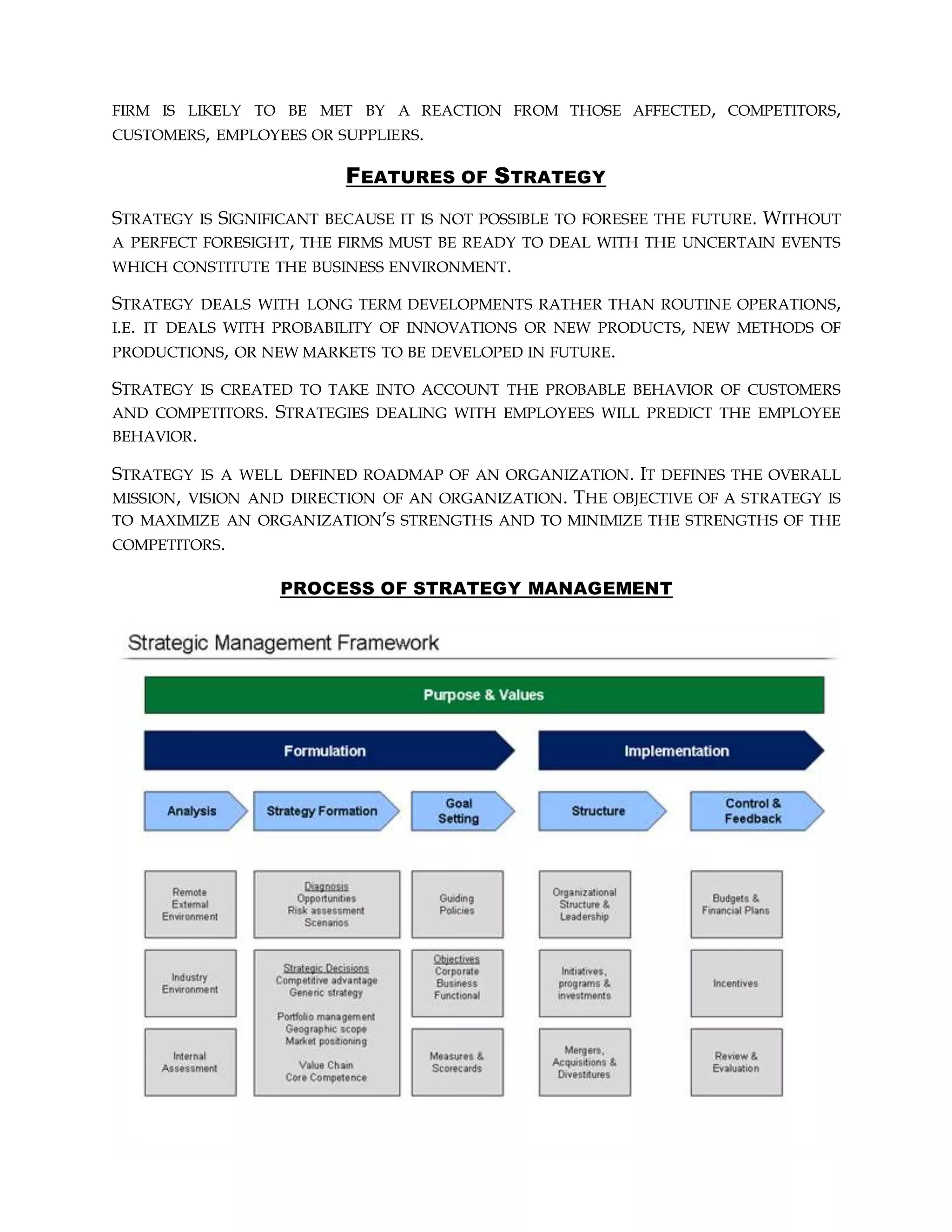 FIRM IS LIKELY TO BE MET BY A REACTION FROM THOSE AFFECTED, COMPETITORS,
CUSTOMERS, EMPLOYEES OR SUPPLIERS.
FEATURES OF STRATEGY
STRATEGY IS SIGNIFICANT BECAUSE IT IS NOT POSSIBLE TO FORESEE THE FUTURE. WITHOUT
A PERFECT FORESIGHT, THE FIRMS MUST BE READY TO DEAL WITH THE UNCERTAIN EVENTS
WHICH CONSTITUTE THE BUSINESS ENVIRONMENT.
STRATEGY DEALS WITH LONG TERM DEVELOPMENTS RATHER THAN ROUTINE OPERATIONS,
I.E. IT DEALS WITH PROBABILITY OF INNOVATIONS OR NEW PRODUCTS, NEW METHODS OF
PRODUCTIONS, OR NEW MARKETS TO BE DEVELOPED IN FUTURE.
STRATEGY IS CREATED TO TAKE INTO ACCOUNT THE PROBABLE BEHAVIOR OF CUSTOMERS
AND COMPETITORS. STRATEGIES DEALING WITH EMPLOYEES WILL PREDICT THE EMPLOYEE
BEHAVIOR.
STRATEGY IS A WELL DEFINED ROADMAP OF AN ORGANIZATION. IT DEFINES THE OVERALL
MISSION, VISION AND DIRECTION OF AN ORGANIZATION. THE OBJECTIVE OF A STRATEGY IS
TO MAXIMIZE AN ORGANIZATION’S STRENGTHS AND TO MINIMIZE THE STRENGTHS OF THE
COMPETITORS.
PROCESS OF STRATEGY MANAGEMENT
 