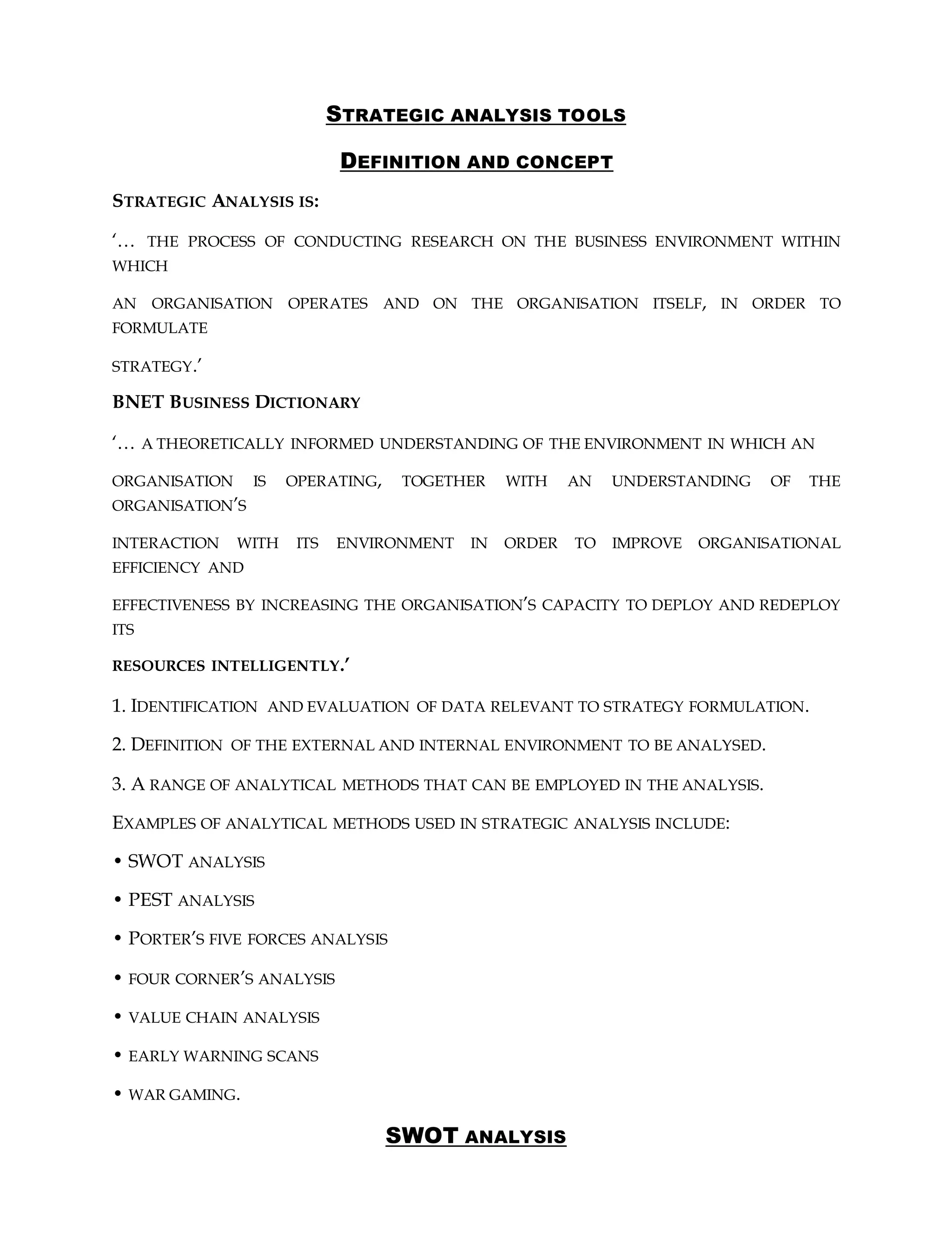 STRATEGIC ANALYSIS TOOLS
DEFINITION AND CONCEPT
STRATEGIC ANALYSIS IS:
‘… THE PROCESS OF CONDUCTING RESEARCH ON THE BUSINESS ENVIRONMENT WITHIN
WHICH
AN ORGANISATION OPERATES AND ON THE ORGANISATION ITSELF, IN ORDER TO
FORMULATE
STRATEGY.’
BNET BUSINESS DICTIONARY
‘… A THEORETICALLY INFORMED UNDERSTANDING OF THE ENVIRONMENT IN WHICH AN
ORGANISATION IS OPERATING, TOGETHER WITH AN UNDERSTANDING OF THE
ORGANISATION’S
INTERACTION WITH ITS ENVIRONMENT IN ORDER TO IMPROVE ORGANISATIONAL
EFFICIENCY AND
EFFECTIVENESS BY INCREASING THE ORGANISATION’S CAPACITY TO DEPLOY AND REDEPLOY
ITS
RESOURCES INTELLIGENTLY.’
1. IDENTIFICATION AND EVALUATION OF DATA RELEVANT TO STRATEGY FORMULATION.
2. DEFINITION OF THE EXTERNAL AND INTERNAL ENVIRONMENT TO BE ANALYSED.
3. A RANGE OF ANALYTICAL METHODS THAT CAN BE EMPLOYED IN THE ANALYSIS.
EXAMPLES OF ANALYTICAL METHODS USED IN STRATEGIC ANALYSIS INCLUDE:
• SWOT ANALYSIS
• PEST ANALYSIS
• PORTER’S FIVE FORCES ANALYSIS
• FOUR CORNER’S ANALYSIS
• VALUE CHAIN ANALYSIS
• EARLY WARNING SCANS
• WAR GAMING.
SWOT ANALYSIS
 