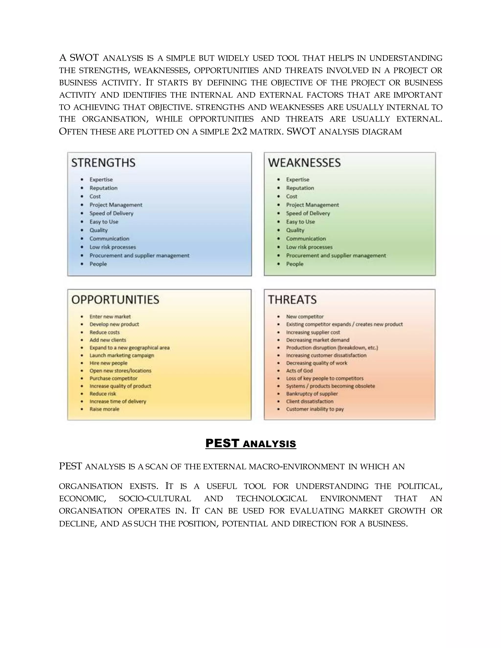 A SWOT ANALYSIS IS A SIMPLE BUT WIDELY USED TOOL THAT HELPS IN UNDERSTANDING
THE STRENGTHS, WEAKNESSES, OPPORTUNITIES AND THREATS INVOLVED IN A PROJECT OR
BUSINESS ACTIVITY. IT STARTS BY DEFINING THE OBJECTIVE OF THE PROJECT OR BUSINESS
ACTIVITY AND IDENTIFIES THE INTERNAL AND EXTERNAL FACTORS THAT ARE IMPORTANT
TO ACHIEVING THAT OBJECTIVE. STRENGTHS AND WEAKNESSES ARE USUALLY INTERNAL TO
THE ORGANISATION, WHILE OPPORTUNITIES AND THREATS ARE USUALLY EXTERNAL.
OFTEN THESE ARE PLOTTED ON A SIMPLE 2X2 MATRIX. SWOT ANALYSIS DIAGRAM
PEST ANALYSIS
PEST ANALYSIS IS A SCAN OF THE EXTERNAL MACRO-ENVIRONMENT IN WHICH AN
ORGANISATION EXISTS. IT IS A USEFUL TOOL FOR UNDERSTANDING THE POLITICAL,
ECONOMIC, SOCIO-CULTURAL AND TECHNOLOGICAL ENVIRONMENT THAT AN
ORGANISATION OPERATES IN. IT CAN BE USED FOR EVALUATING MARKET GROWTH OR
DECLINE, AND AS SUCH THE POSITION, POTENTIAL AND DIRECTION FOR A BUSINESS.
 