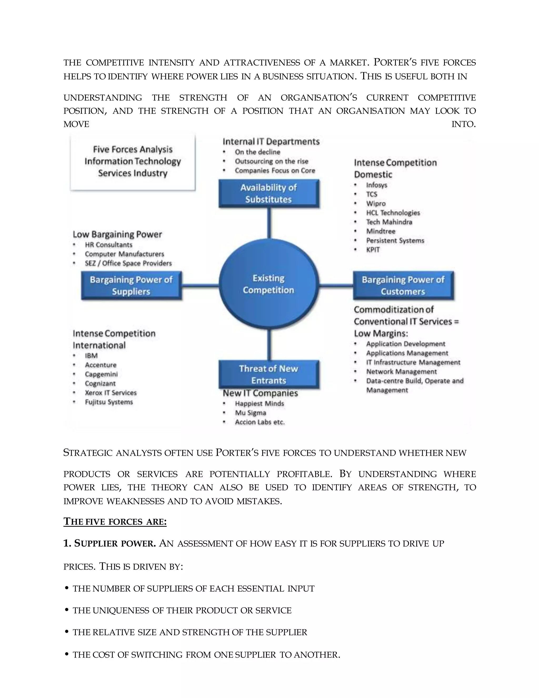 THE COMPETITIVE INTENSITY AND ATTRACTIVENESS OF A MARKET. PORTER’S FIVE FORCES
HELPS TO IDENTIFY WHERE POWER LIES IN A BUSINESS SITUATION. THIS IS USEFUL BOTH IN
UNDERSTANDING THE STRENGTH OF AN ORGANISATION’S CURRENT COMPETITIVE
POSITION, AND THE STRENGTH OF A POSITION THAT AN ORGANISATION MAY LOOK TO
MOVE INTO.
STRATEGIC ANALYSTS OFTEN USE PORTER’S FIVE FORCES TO UNDERSTAND WHETHER NEW
PRODUCTS OR SERVICES ARE POTENTIALLY PROFITABLE. BY UNDERSTANDING WHERE
POWER LIES, THE THEORY CAN ALSO BE USED TO IDENTIFY AREAS OF STRENGTH, TO
IMPROVE WEAKNESSES AND TO AVOID MISTAKES.
THE FIVE FORCES ARE:
1. SUPPLIER POWER. AN ASSESSMENT OF HOW EASY IT IS FOR SUPPLIERS TO DRIVE UP
PRICES. THIS IS DRIVEN BY:
• THE NUMBER OF SUPPLIERS OF EACH ESSENTIAL INPUT
• THE UNIQUENESS OF THEIR PRODUCT OR SERVICE
• THE RELATIVE SIZE AND STRENGTH OF THE SUPPLIER
• THE COST OF SWITCHING FROM ONE SUPPLIER TO ANOTHER.
 