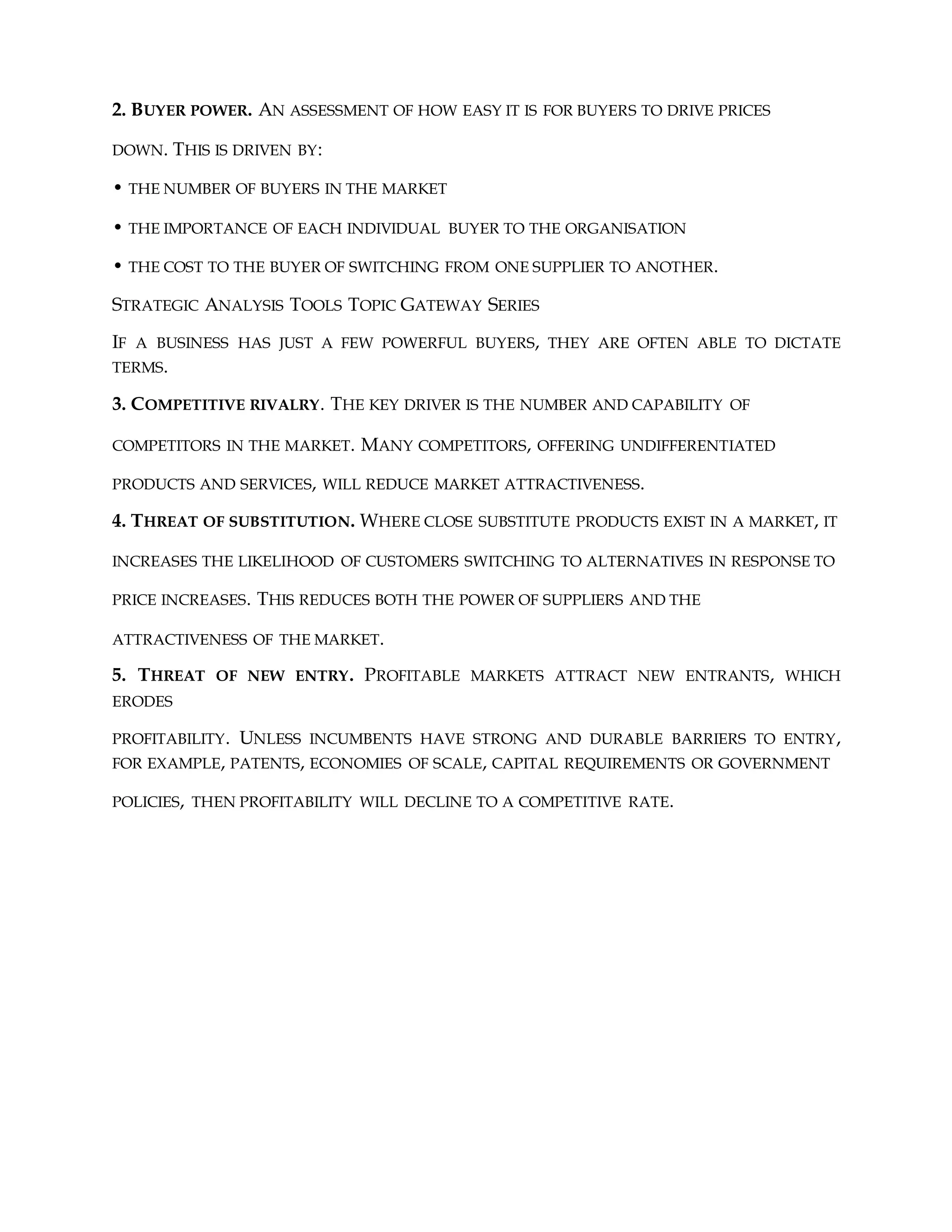 2. BUYER POWER. AN ASSESSMENT OF HOW EASY IT IS FOR BUYERS TO DRIVE PRICES
DOWN. THIS IS DRIVEN BY:
• THE NUMBER OF BUYERS IN THE MARKET
• THE IMPORTANCE OF EACH INDIVIDUAL BUYER TO THE ORGANISATION
• THE COST TO THE BUYER OF SWITCHING FROM ONE SUPPLIER TO ANOTHER.
STRATEGIC ANALYSIS TOOLS TOPIC GATEWAY SERIES
IF A BUSINESS HAS JUST A FEW POWERFUL BUYERS, THEY ARE OFTEN ABLE TO DICTATE
TERMS.
3. COMPETITIVE RIVALRY. THE KEY DRIVER IS THE NUMBER AND CAPABILITY OF
COMPETITORS IN THE MARKET. MANY COMPETITORS, OFFERING UNDIFFERENTIATED
PRODUCTS AND SERVICES, WILL REDUCE MARKET ATTRACTIVENESS.
4. THREAT OF SUBSTITUTION. WHERE CLOSE SUBSTITUTE PRODUCTS EXIST IN A MARKET, IT
INCREASES THE LIKELIHOOD OF CUSTOMERS SWITCHING TO ALTERNATIVES IN RESPONSE TO
PRICE INCREASES. THIS REDUCES BOTH THE POWER OF SUPPLIERS AND THE
ATTRACTIVENESS OF THE MARKET.
5. THREAT OF NEW ENTRY. PROFITABLE MARKETS ATTRACT NEW ENTRANTS, WHICH
ERODES
PROFITABILITY. UNLESS INCUMBENTS HAVE STRONG AND DURABLE BARRIERS TO ENTRY,
FOR EXAMPLE, PATENTS, ECONOMIES OF SCALE, CAPITAL REQUIREMENTS OR GOVERNMENT
POLICIES, THEN PROFITABILITY WILL DECLINE TO A COMPETITIVE RATE.
 