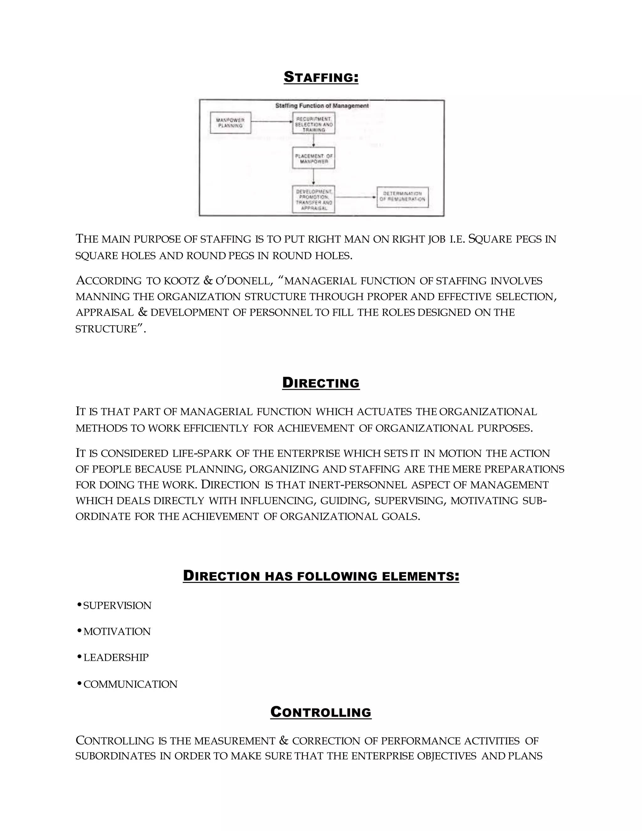 STAFFING:
THE MAIN PURPOSE OF STAFFING IS TO PUT RIGHT MAN ON RIGHT JOB I.E. SQUARE PEGS IN
SQUARE HOLES AND ROUND PEGS IN ROUND HOLES.
ACCORDING TO KOOTZ & O’DONELL, “MANAGERIAL FUNCTION OF STAFFING INVOLVES
MANNING THE ORGANIZATION STRUCTURE THROUGH PROPER AND EFFECTIVE SELECTION,
APPRAISAL & DEVELOPMENT OF PERSONNEL TO FILL THE ROLES DESIGNED ON THE
STRUCTURE”.
DIRECTING
IT IS THAT PART OF MANAGERIAL FUNCTION WHICH ACTUATES THE ORGANIZATIONAL
METHODS TO WORK EFFICIENTLY FOR ACHIEVEMENT OF ORGANIZATIONAL PURPOSES.
IT IS CONSIDERED LIFE-SPARK OF THE ENTERPRISE WHICH SETS IT IN MOTION THE ACTION
OF PEOPLE BECAUSE PLANNING, ORGANIZING AND STAFFING ARE THE MERE PREPARATIONS
FOR DOING THE WORK. DIRECTION IS THAT INERT-PERSONNEL ASPECT OF MANAGEMENT
WHICH DEALS DIRECTLY WITH INFLUENCING, GUIDING, SUPERVISING, MOTIVATING SUB-
ORDINATE FOR THE ACHIEVEMENT OF ORGANIZATIONAL GOALS.
DIRECTION HAS FOLLOWING ELEMENTS:
•SUPERVISION
•MOTIVATION
•LEADERSHIP
•COMMUNICATION
CONTROLLING
CONTROLLING IS THE MEASUREMENT & CORRECTION OF PERFORMANCE ACTIVITIES OF
SUBORDINATES IN ORDER TO MAKE SURE THAT THE ENTERPRISE OBJECTIVES AND PLANS
 