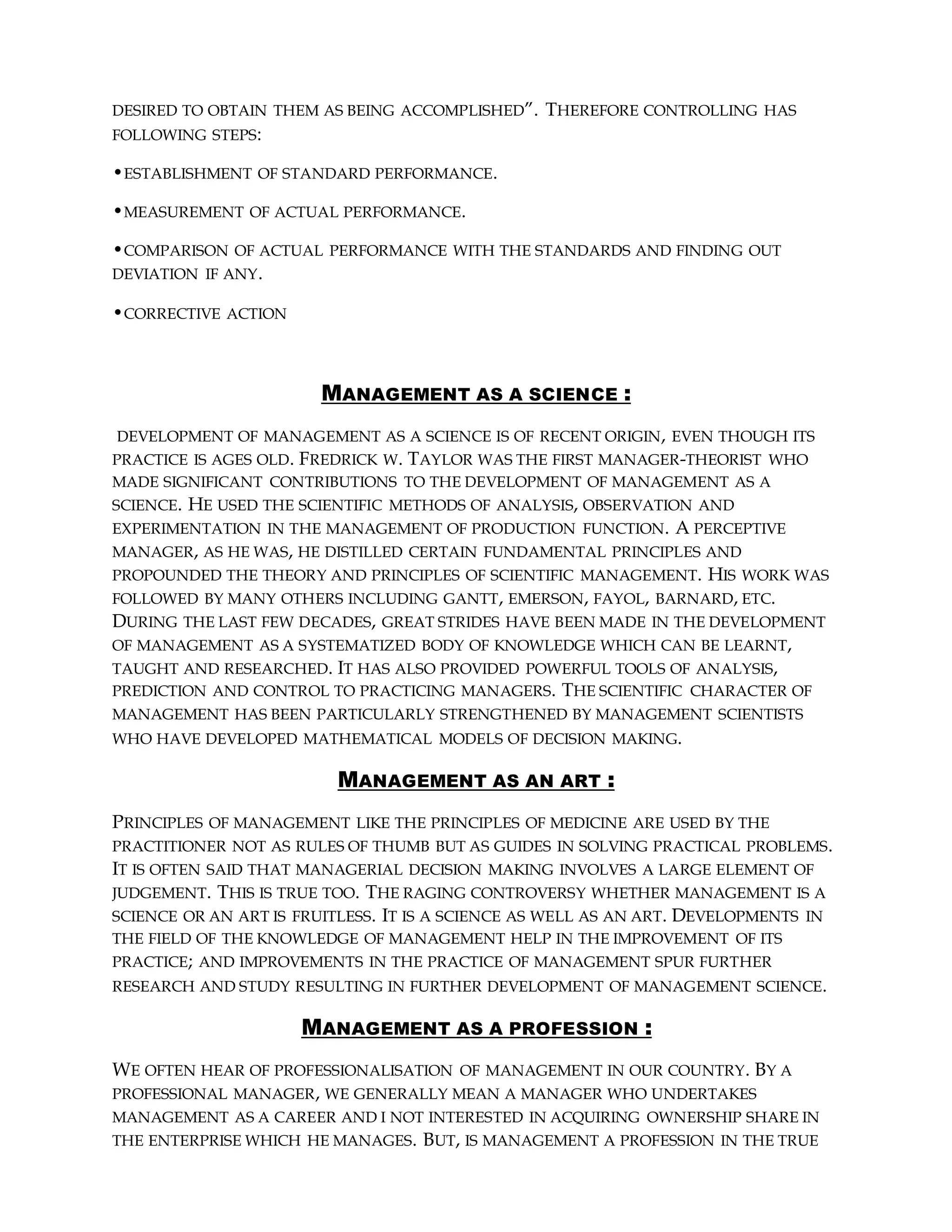 DESIRED TO OBTAIN THEM AS BEING ACCOMPLISHED”. THEREFORE CONTROLLING HAS
FOLLOWING STEPS:
•ESTABLISHMENT OF STANDARD PERFORMANCE.
•MEASUREMENT OF ACTUAL PERFORMANCE.
•COMPARISON OF ACTUAL PERFORMANCE WITH THE STANDARDS AND FINDING OUT
DEVIATION IF ANY.
•CORRECTIVE ACTION
MANAGEMENT AS A SCIENCE :
DEVELOPMENT OF MANAGEMENT AS A SCIENCE IS OF RECENT ORIGIN, EVEN THOUGH ITS
PRACTICE IS AGES OLD. FREDRICK W. TAYLOR WAS THE FIRST MANAGER-THEORIST WHO
MADE SIGNIFICANT CONTRIBUTIONS TO THE DEVELOPMENT OF MANAGEMENT AS A
SCIENCE. HE USED THE SCIENTIFIC METHODS OF ANALYSIS, OBSERVATION AND
EXPERIMENTATION IN THE MANAGEMENT OF PRODUCTION FUNCTION. A PERCEPTIVE
MANAGER, AS HE WAS, HE DISTILLED CERTAIN FUNDAMENTAL PRINCIPLES AND
PROPOUNDED THE THEORY AND PRINCIPLES OF SCIENTIFIC MANAGEMENT. HIS WORK WAS
FOLLOWED BY MANY OTHERS INCLUDING GANTT, EMERSON, FAYOL, BARNARD, ETC.
DURING THE LAST FEW DECADES, GREAT STRIDES HAVE BEEN MADE IN THE DEVELOPMENT
OF MANAGEMENT AS A SYSTEMATIZED BODY OF KNOWLEDGE WHICH CAN BE LEARNT,
TAUGHT AND RESEARCHED. IT HAS ALSO PROVIDED POWERFUL TOOLS OF ANALYSIS,
PREDICTION AND CONTROL TO PRACTICING MANAGERS. THE SCIENTIFIC CHARACTER OF
MANAGEMENT HAS BEEN PARTICULARLY STRENGTHENED BY MANAGEMENT SCIENTISTS
WHO HAVE DEVELOPED MATHEMATICAL MODELS OF DECISION MAKING.
MANAGEMENT AS AN ART :
PRINCIPLES OF MANAGEMENT LIKE THE PRINCIPLES OF MEDICINE ARE USED BY THE
PRACTITIONER NOT AS RULES OF THUMB BUT AS GUIDES IN SOLVING PRACTICAL PROBLEMS.
IT IS OFTEN SAID THAT MANAGERIAL DECISION MAKING INVOLVES A LARGE ELEMENT OF
JUDGEMENT. THIS IS TRUE TOO. THE RAGING CONTROVERSY WHETHER MANAGEMENT IS A
SCIENCE OR AN ART IS FRUITLESS. IT IS A SCIENCE AS WELL AS AN ART. DEVELOPMENTS IN
THE FIELD OF THE KNOWLEDGE OF MANAGEMENT HELP IN THE IMPROVEMENT OF ITS
PRACTICE; AND IMPROVEMENTS IN THE PRACTICE OF MANAGEMENT SPUR FURTHER
RESEARCH AND STUDY RESULTING IN FURTHER DEVELOPMENT OF MANAGEMENT SCIENCE.
MANAGEMENT AS A PROFESSION :
WE OFTEN HEAR OF PROFESSIONALISATION OF MANAGEMENT IN OUR COUNTRY. BY A
PROFESSIONAL MANAGER, WE GENERALLY MEAN A MANAGER WHO UNDERTAKES
MANAGEMENT AS A CAREER AND I NOT INTERESTED IN ACQUIRING OWNERSHIP SHARE IN
THE ENTERPRISE WHICH HE MANAGES. BUT, IS MANAGEMENT A PROFESSION IN THE TRUE
 