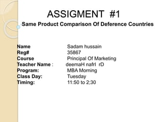 ASSIGMENT #1
Name Sadam hussain
Reg# 35867
Course Principal Of Marketing
Teacher Name : deemaH nafrI rD
Program: MBA Morning
Class Day: Tuesday
Timing: 11:50 to 2;30
Same Product Comparison Of Deference Countries
 