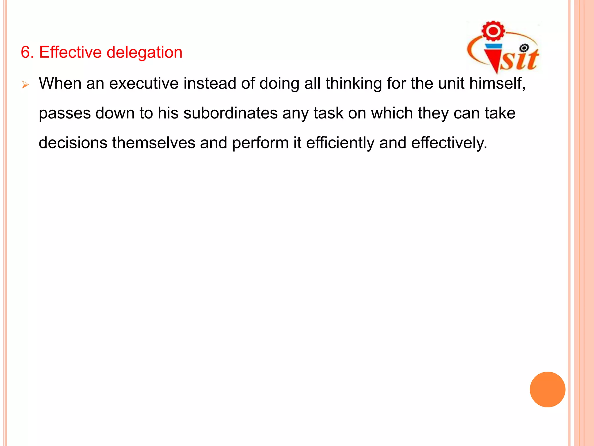 6. Effective delegation
 When an executive instead of doing all thinking for the unit himself,
passes down to his subordinates any task on which they can take
decisions themselves and perform it efficiently and effectively.
 