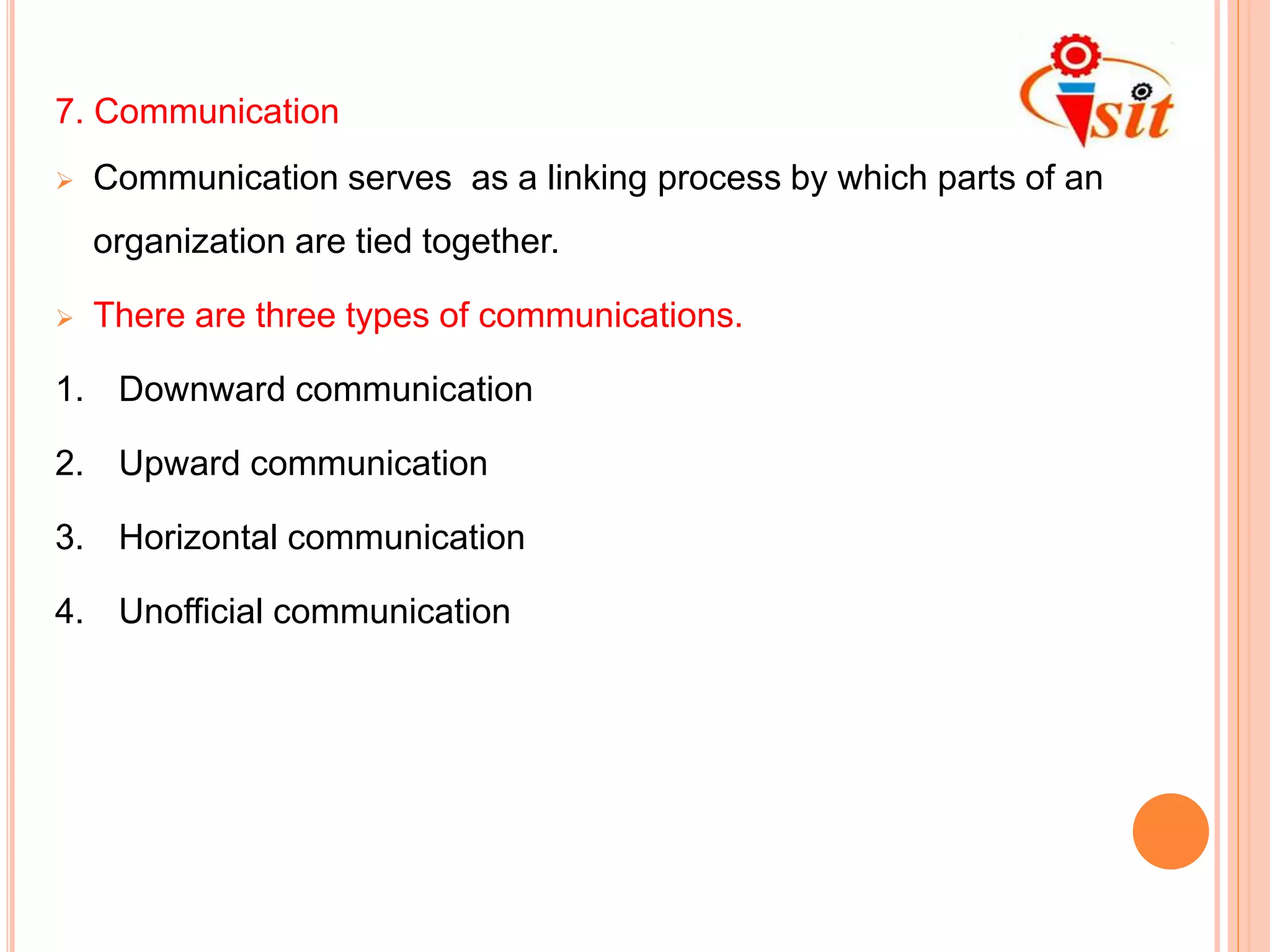 7. Communication
 Communication serves as a linking process by which parts of an
organization are tied together.
 There are three types of communications.
1. Downward communication
2. Upward communication
3. Horizontal communication
4. Unofficial communication
 