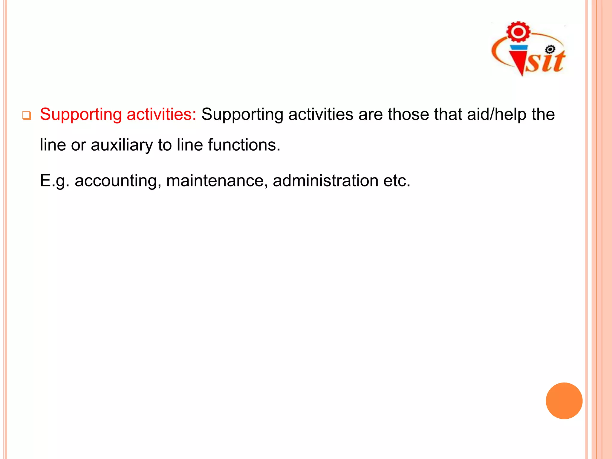  Supporting activities: Supporting activities are those that aid/help the
line or auxiliary to line functions.
E.g. accounting, maintenance, administration etc.
 