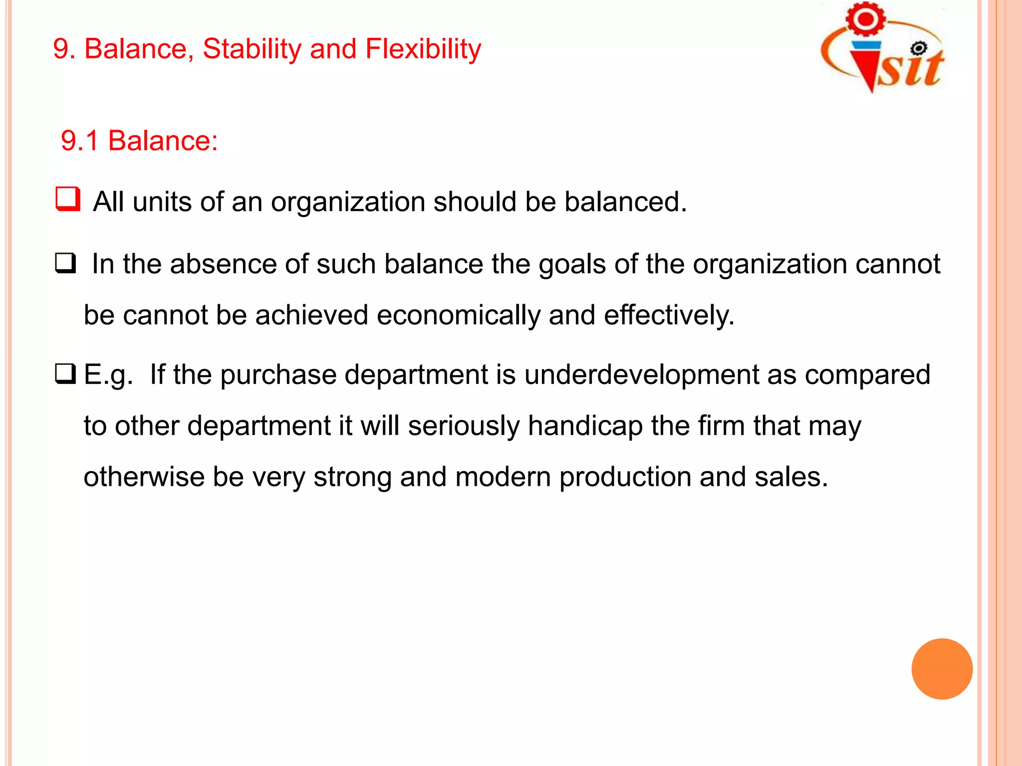 9. Balance, Stability and Flexibility
9.1 Balance:
 All units of an organization should be balanced.
 In the absence of such balance the goals of the organization cannot
be cannot be achieved economically and effectively.
 E.g. If the purchase department is underdevelopment as compared
to other department it will seriously handicap the firm that may
otherwise be very strong and modern production and sales.
 