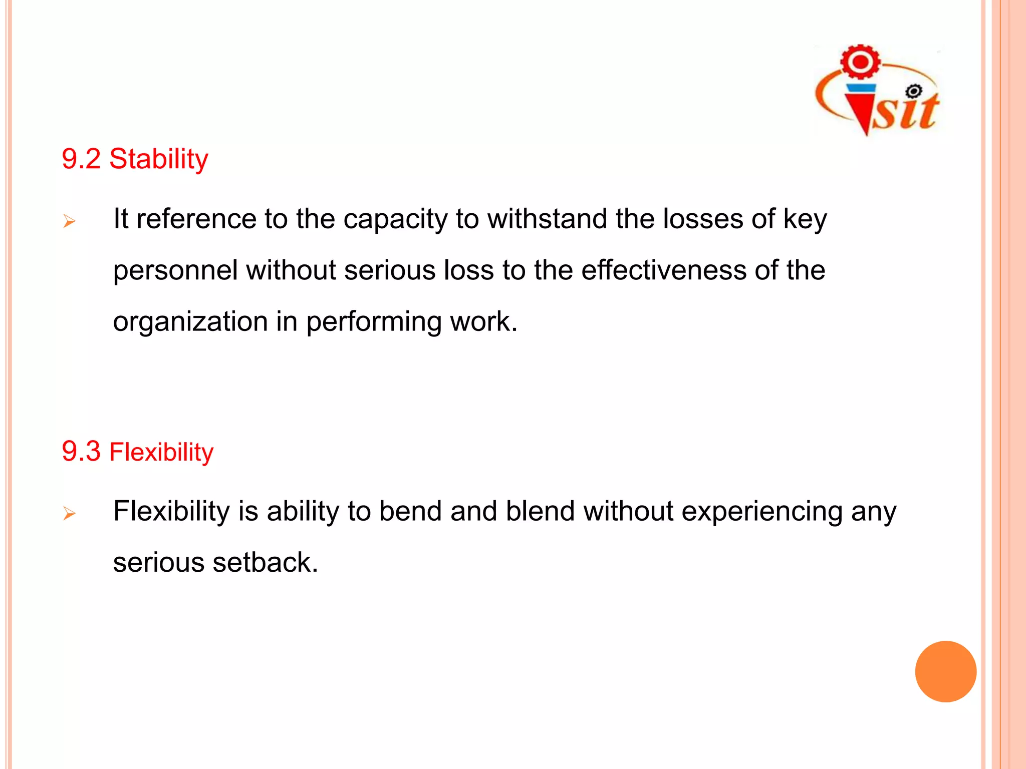 9.2 Stability
 It reference to the capacity to withstand the losses of key
personnel without serious loss to the effectiveness of the
organization in performing work.
9.3 Flexibility
 Flexibility is ability to bend and blend without experiencing any
serious setback.
 