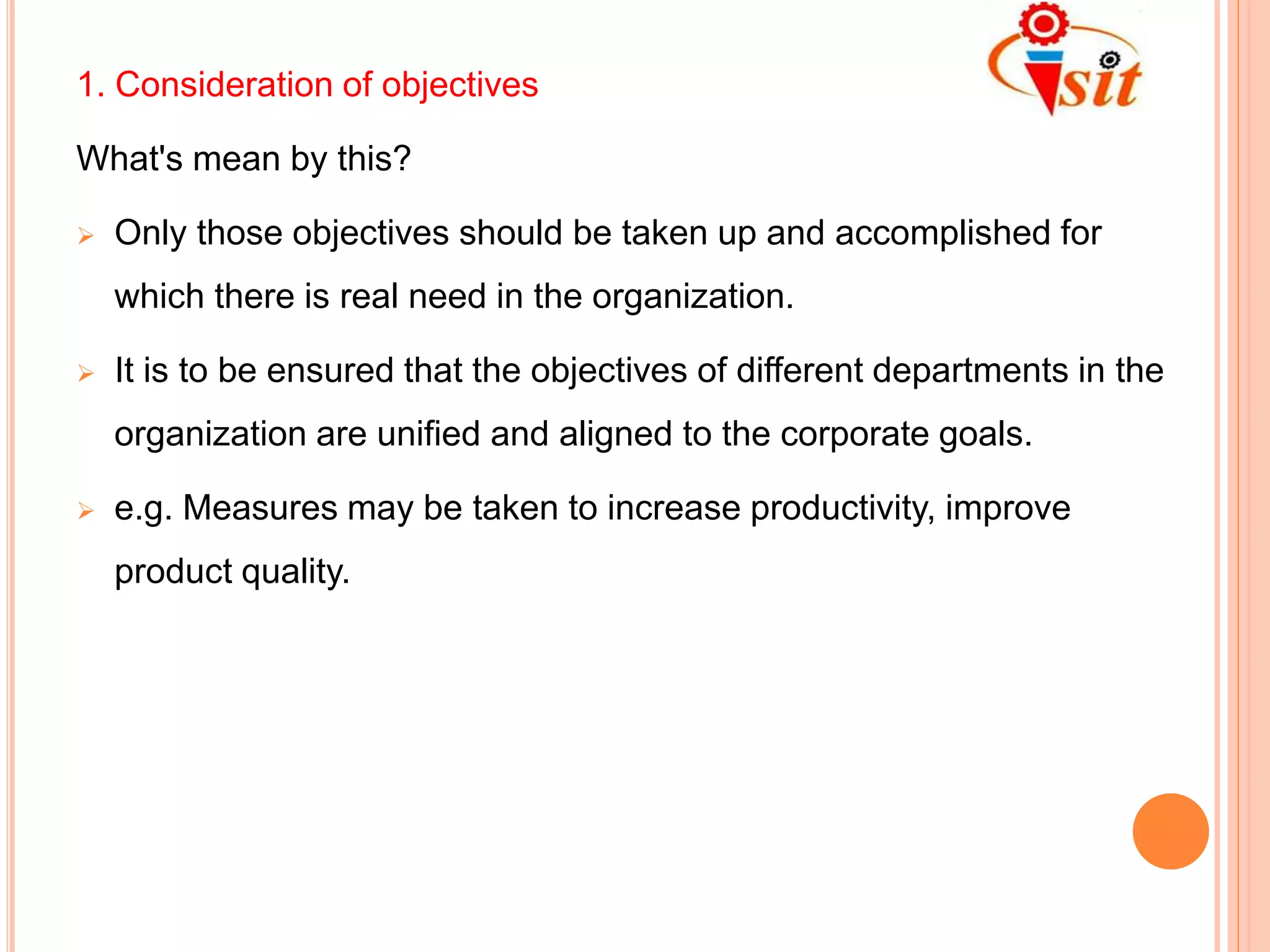 1. Consideration of objectives
What's mean by this?
 Only those objectives should be taken up and accomplished for
which there is real need in the organization.
 It is to be ensured that the objectives of different departments in the
organization are unified and aligned to the corporate goals.
 e.g. Measures may be taken to increase productivity, improve
product quality.
 