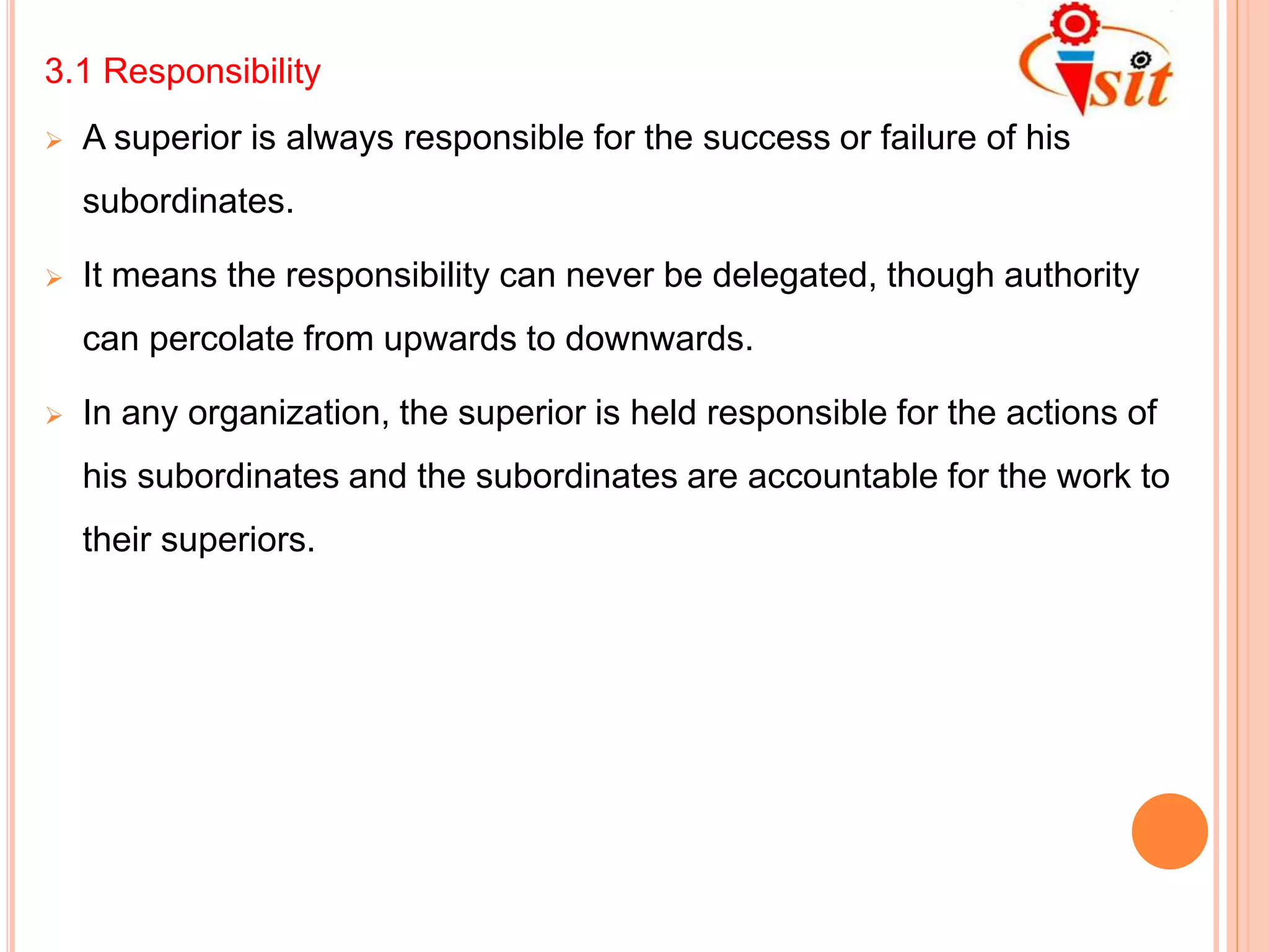 3.1 Responsibility
 A superior is always responsible for the success or failure of his
subordinates.
 It means the responsibility can never be delegated, though authority
can percolate from upwards to downwards.
 In any organization, the superior is held responsible for the actions of
his subordinates and the subordinates are accountable for the work to
their superiors.
 