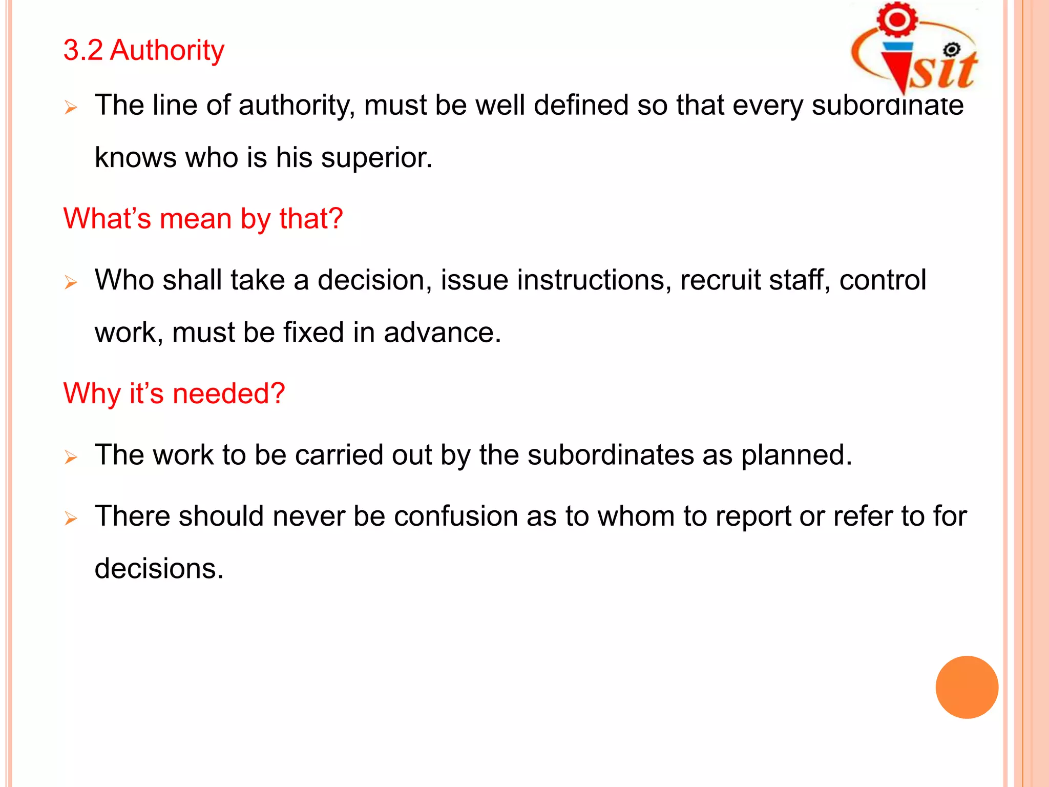 3.2 Authority
 The line of authority, must be well defined so that every subordinate
knows who is his superior.
What’s mean by that?
 Who shall take a decision, issue instructions, recruit staff, control
work, must be fixed in advance.
Why it’s needed?
 The work to be carried out by the subordinates as planned.
 There should never be confusion as to whom to report or refer to for
decisions.
 