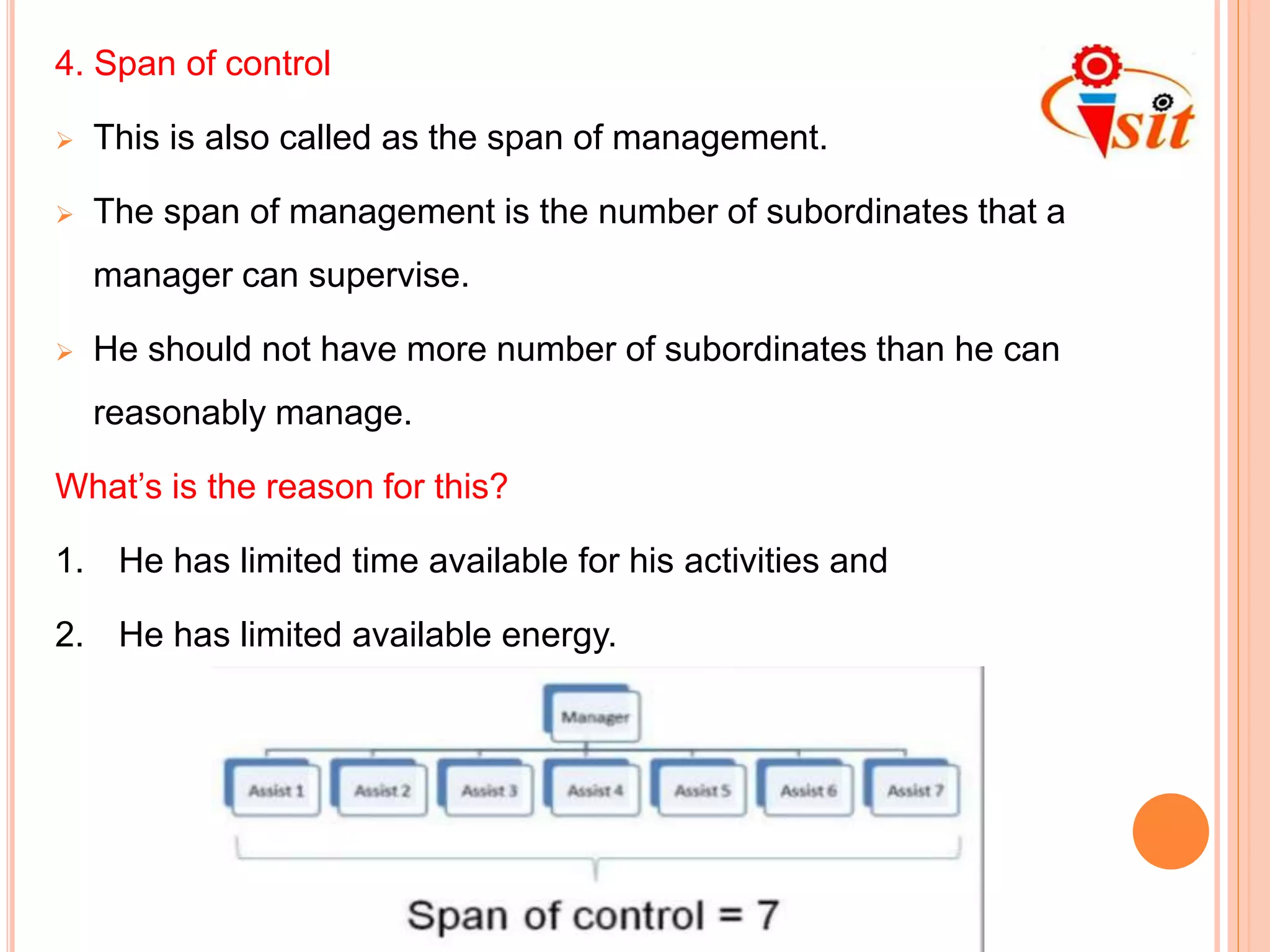 4. Span of control
 This is also called as the span of management.
 The span of management is the number of subordinates that a
manager can supervise.
 He should not have more number of subordinates than he can
reasonably manage.
What’s is the reason for this?
1. He has limited time available for his activities and
2. He has limited available energy.
 