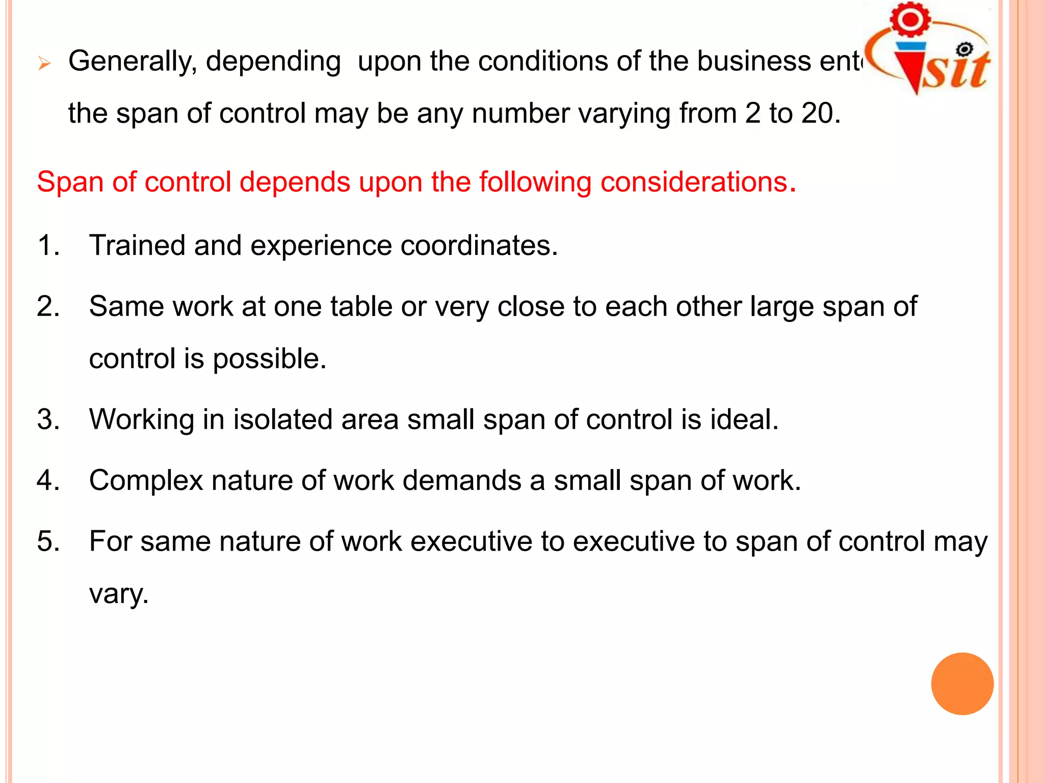  Generally, depending upon the conditions of the business enterprise,
the span of control may be any number varying from 2 to 20.
Span of control depends upon the following considerations.
1. Trained and experience coordinates.
2. Same work at one table or very close to each other large span of
control is possible.
3. Working in isolated area small span of control is ideal.
4. Complex nature of work demands a small span of work.
5. For same nature of work executive to executive to span of control may
vary.
 
