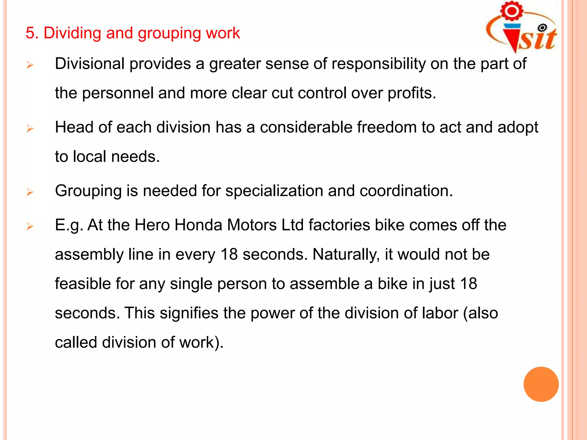 5. Dividing and grouping work
 Divisional provides a greater sense of responsibility on the part of
the personnel and more clear cut control over profits.
 Head of each division has a considerable freedom to act and adopt
to local needs.
 Grouping is needed for specialization and coordination.
 E.g. At the Hero Honda Motors Ltd factories bike comes off the
assembly line in every 18 seconds. Naturally, it would not be
feasible for any single person to assemble a bike in just 18
seconds. This signifies the power of the division of labor (also
called division of work).
 