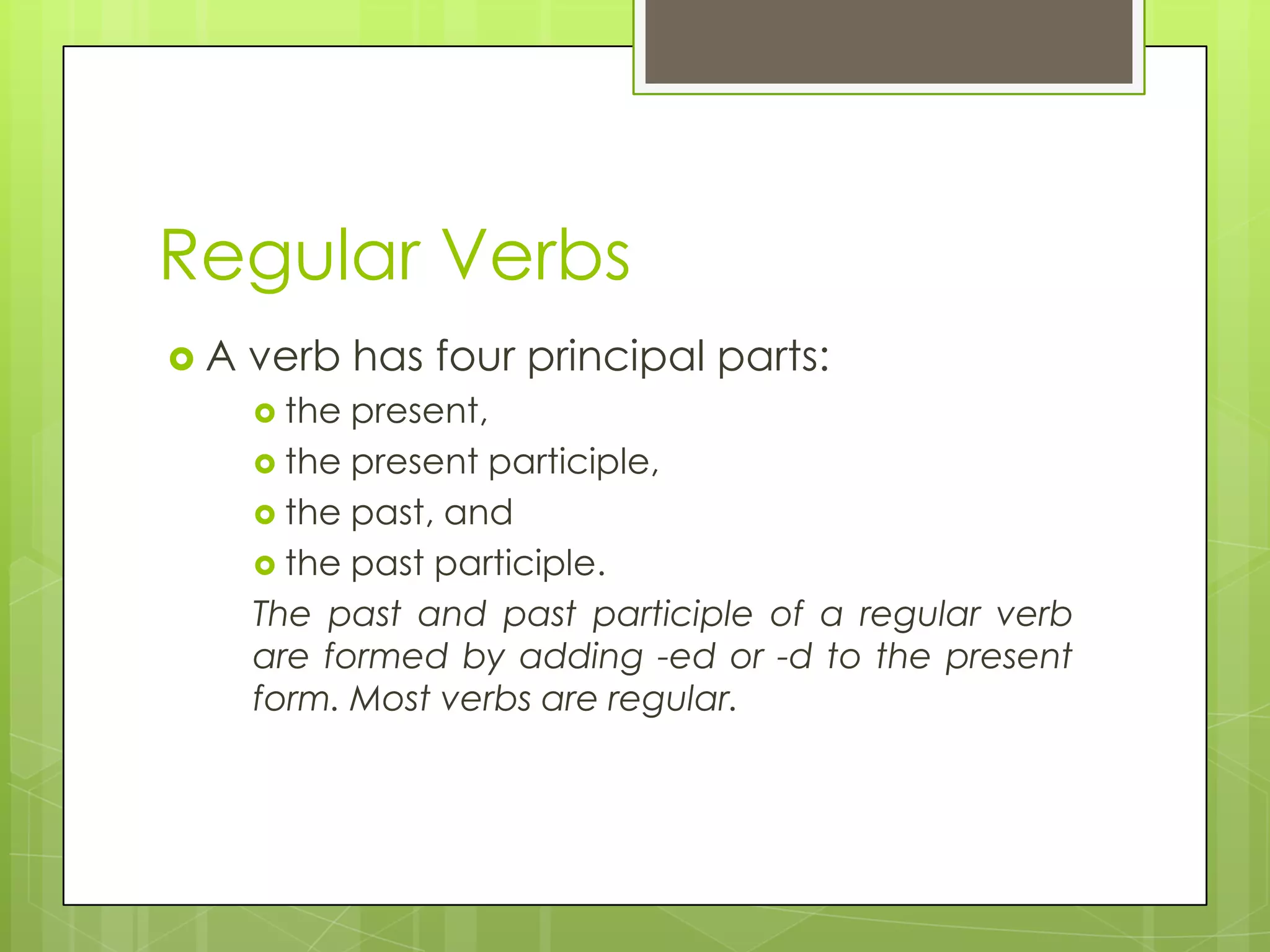 Regular VerbsA verb has four principal parts: the present, the present participle, the past, and the past participle. The past and past participle of a regular verb are formed by adding -ed or -d to the present form. Most verbs are regular.