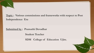 Topic : Various commissions and frameworks with respect to Post
Independence Era
Submitted by : Pramathi Devadhar
Student Teacher
SDM College of Education Ujire.
 