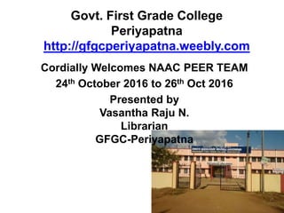Govt. First Grade College
Periyapatna
http://gfgcperiyapatna.weebly.com
Cordially Welcomes NAAC PEER TEAM
24th October 2016 to 26th Oct 2016
Presented by
Vasantha Raju N.
Librarian
GFGC-Periyapatna
 