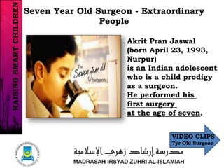 Akrit Pran Jaswal
(born April 23, 1993,
Nurpur)
is an Indian adolescent
who is a child prodigy
as a surgeon.
He performed his
first surgery
at the age of seven.
Seven Year Old Surgeon - Extraordinary
People
RAISINGSMARTCHILDREN
VIDEO CLIPS
7yr Old Surgeon
 
