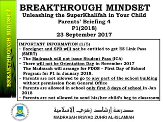 Unleashing the SuperKhalifah in Your Child
Parents’ Briefing 4
P1(2018)
23 September 2017
BREAKTHROUGH MINDSET
IMPORTANT INFORMATION (1/5)
~ Foreigner and SPR will not be entitled to get EZ Link Pass
(SMRT)
~ The Madrasah will not issue Student Pass (ICA)
~ There will not be Orientation Day in November 2017
The Madrasah will arrange for FDOS – First Day of School
Program for P1 in January 2018.
~ Parents are not allowed to go to any part of the school building
without permission from General Office
~ Parents are allowed in school only first 3 days of school in Jan
2018
~ Parents are not allowed to send his/her child’s beg to classroom
12/37
BREAKTHROUGHMINDSET
 