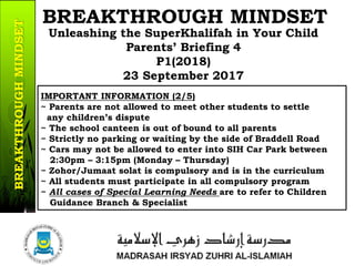 IMPORTANT INFORMATION (2/5)
~ Parents are not allowed to meet other students to settle
any children’s dispute
~ The school canteen is out of bound to all parents
~ Strictly no parking or waiting by the side of Braddell Road
~ Cars may not be allowed to enter into SIH Car Park between
2:30pm – 3:15pm (Monday – Thursday)
~ Zohor/Jumaat solat is compulsory and is in the curriculum
~ All students must participate in all compulsory program
~ All cases of Special Learning Needs are to refer to Children
Guidance Branch & Specialist
13/37
Unleashing the SuperKhalifah in Your Child
Parents’ Briefing 4
P1(2018)
23 September 2017
BREAKTHROUGH MINDSETBREAKTHROUGHMINDSET
 