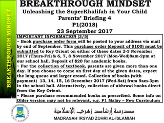 IMPORTANT INFORMATION (3/5)
~ Book purchase order form will be posted to your address via mail
by end of September. This purchase order (deposit of $100) must be
submitted to Key Orient on either of these dates 2-3 November
2017 (Thurs-Fri) & 6, 7, 8 November 2017 (Mon-Wed)8am-2pm at
our school hall. Deposit of $20 for academic books.
~ For the collection of textbook, parents are given more than one
day. If you choose to come on first day of the given dates, expect
the long queue and larger crowd. Collection of books (with
payment) 13, 14, 15, 16 December 2017 (Wed-Sat) from 9am-3pm
in the school hall. Alternatively, collection of ukhrawi books direct
from the Key Orient.
~ Please purchase recommended books as prescribed. Some info on
Older version may not be relevant, e.g. P1 Malay – New Curriculum
14a/37
Unleashing the SuperKhalifah in Your Child
Parents’ Briefing 4
P1(2018)
23 September 2017
BREAKTHROUGH MINDSETBREAKTHROUGHMINDSET
 