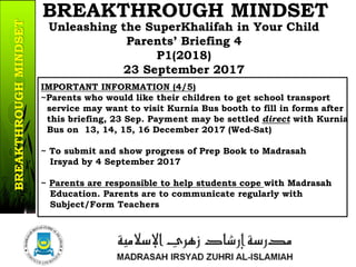 IMPORTANT INFORMATION (4/5)
~Parents who would like their children to get school transport
service may want to visit Kurnia Bus booth to fill in forms after
this briefing, 23 Sep. Payment may be settled direct with Kurnia
Bus on 13, 14, 15, 16 December 2017 (Wed-Sat)
~ To submit and show progress of Prep Book to Madrasah
Irsyad by 4 September 2017
~ Parents are responsible to help students cope with Madrasah
Education. Parents are to communicate regularly with
Subject/Form Teachers
14b/37
Unleashing the SuperKhalifah in Your Child
Parents’ Briefing 4
P1(2018)
23 September 2017
BREAKTHROUGH MINDSETBREAKTHROUGHMINDSET
 